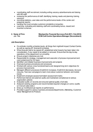 ● coordinating staff recruitment, including writing vacancy advertisements and liaising
with HR staff;
● reviewing the performance of staff, identifying training needs and planning training
sessions;
● recording statistics, user rates and the performance levels of the center and
preparing reports;
● handling the most complex customer complaints or enquiries;
● coaching, motivating and retaining staff and coordinating bonus, reward and
incentive schemes.
2. Name of Firm Woolworths Financial Services (Feb 2011- Feb 2012)
Job Title ECM Call Centre Operations Manager (Secondment)
Job Description
● Co-ordinate monthly schedule inputs, all things that might/will impact Contact Centre,
as well as signing off, forecast & schedule.
● When forecast had to be signed off, established what impacts has been taken into
consideration, if any needs to be added or removed. Ensure that the day-to-day
operations of the department run smoothly.
● Ensure project milestones are met.
● Responsible for strategy, management and execution of process improvement and
cost containment for CLI team
● Identified and initiated business improvements and projects
● Oversaw business procedures and processes
● Worked with various cross functional teams and designed long term objectives for
process improvements.
● Managed different processes (Credit limit increases, Credit limit decreases, Account
closures, Test new campaigns to learn more about customer behavior and market
trends.
● Implement employee assessment talent assessment matrix.
● Performed internal and external audits and maintained compliances to various
organization policies
● Evaluated audits on records and ensured optimal quality of all data
● Analyzed existing programs and recommended required changes on some. (audits
on manual sales stats.)
● Draw up monthly/annual reports on performance.
● Provided support to various business processes/departments. (Marketing, Customer
Value Management & Product)
 