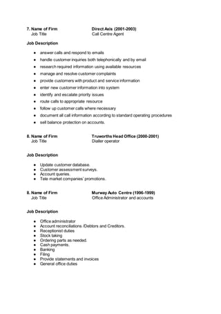 7. Name of Firm Direct Axis (2001-2003)
Job Title Call Centre Agent
Job Description
● answer calls and respond to emails
● handle customer inquiries both telephonically and by email
● research required information using available resources
● manage and resolve customer complaints
● provide customers with product and service information
● enter new customer information into system
● identify and escalate priority issues
● route calls to appropriate resource
● follow up customer calls where necessary
● document all call information according to standard operating procedures
● sell balance protection on accounts.
8. Name of Firm Truworths Head Office (2000-2001)
Job Title Dialler operator
Job Description
● Update customer database.
● Customer assessment surveys.
● Account queries.
● Tele market companies’ promotions.
8. Name of Firm Murway Auto Centre (1996-1999)
Job Title Office Administrator and accounts
Job Description
● Office administrator
● Account reconciliations /Debtors and Creditors.
● Receptionist duties
● Stock taking
● Ordering parts as needed.
● Cash payments.
● Banking
● Filing
● Provide statements and invoices
● General office duties
 