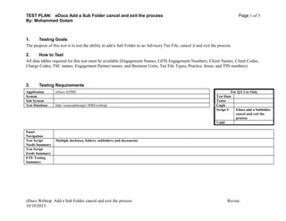 TEST PLAN: eDocs Add a Sub Folder cancel and exit the process Page 1 of 3
By: Mohammed Golam
1. Testing Goals
The purpose of this test is to test the ability to add a Sub Folder to an Advisory Tax File, cancel it and exit the process.
2. How to Test
All data tables required for this test must be available (Engagement Names, GFIS Engagement Numbers, Client Names, Client Codes,
Charge Codes, TSC names, Engagement Partner names, and Business Units, Tax File Types, Practice Areas, and TIN numbers)
3. Testing Requirements
Application eDocs/ADMS For QA Use Only
System Test Date
Sub System Tester
Test Database http://ussecadmtstap1:9080/webtop/ Login
Script # Edocs add a Subfolder
cancel and exit the
process
Valid
Panel
Navigation
Test Script
Needs Summary
Multiple docbases, folders, subfolders and documents
Test Script
Feeds Summary
ETE Testing
Summary
eDocs Webtop Add a Sub Folder cancel and exit the process Revise:
10/10/2015
 