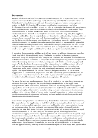 100
Discussion
The raw material quality demands of future forest biorefineries are likely to differ from those of
traditional forest industries and energy plants. Biorefinery-related R&D is currently intense in
Finland and Sweden, but commercial-scale demonstration projects for new technologies are
lacking (see Table 20). Ongoing EU programs providing investment support and other
developmental incentives are likely to play key roles in overcoming barriers and driving advances,
which should stimulate increases in demand for residual forest biomasses. There are vast forest
biomass resources in Sweden and Finland, and it is known that annual forest increments
substantially exceed demands of existing forest industries (sawmills, pulp mills, heating plants
and pellet mills). Thus, there is scope to build new biorefineries without risking shortages of forest
biomass. In the extremely long term such shortages might arise, if both types of industries grow,
but for the foreseeable future new biorefineries and existing forest industries could co-exist.
Additional resources can also be harvested from marginal lands, e.g. forest roadsides, power-line
corridors and reforested agriculture lands. Nevertheless, emerging biorefineries will have to face
competition for different forest biomass assortments from existing end-users. The interactions
involved are highly complex and difficult to predict, but equally important to address.
It is realized that competition will have a significant impact on all forest biomass end users, but
this is only briefly discussed in this report. Timber for saw milling is the most expensive
assortment today and will provoke most competition. However, it is important to remember that
half of the volume that is delivered to a sawmill will consist of process by-products of high interest
for biorefineries (e.g. fractions of sawdust, shavings, and bark divided by species, e.g. pine and
spruce). Well-defined and clean assortments like pulpwood and sawmill by-products will be of
high interest for many processes instead of being used for e.g. heat and power production.
Competition is also highly regional and may result in different supply patterns in different
regions. The regional focus on the Botnia-Atlantica (BA) program limits the raw material
mapping here to a rather small geographical area. This is especially pronounced in Finland. To
obtain a more comprehensive picture, it would be of great interest to expand the mapping to
cover the whole of Sweden and Finland when discussing future BA markets.
Currently the tree- and wood components that will be required by the biorefinery industry are
uncertain. However, this project has provided important knowledge of the supply chain
management for future biorefineries, and can be used when developing plant-specific (Table 21)
supply chains in which factors such as demand for raw material volumes and qualities, possible
raw material surpluses that could be used, harvesting and transportation costs of conventional
and innovative systems, effects of storage on the chemical composition of various assortments,
possible comminution, fractionation and sorting methods, and the chemical composition and
fermentability of different fractions.
In the future, emerging forest bio-refineries may demand other parts of the tree than stem wood.
This may influence the supply chain so that the whole tree including branches is harvested and
cut into tree sections and then possibly compressed and bundled before transportation. During
harvesting operations the most profitable assortments will be produced, regardless of the
industrial end user. This means that most harvesting activities will be integrated (harvesting all
possible assortments at the same time) and the current system, including (for instance)
procurement of logging residues as a separate operation, will be less common, or disappear. Large
diameter tree sections, small diameter trees and stumps can all be transported to terminals for
fractionation and sorting into several assortments to suit both new and traditional end users’
quality demands. However, such developments also require better possibilities to store, handle
and transport forest biomass. Demands for raw material will probably differ over time and
between types of industry, making terminal nodes more important than today. This approach has
 