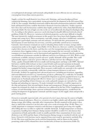 101
several logistical advantages and terminals will probably be more efficient (in cost and energy
consumption terms) than current practices.
Supply systems for small diameter trees from early thinnings, and unused pulpwood from
commercial thinnings, have particularly strong potential for development in the BA region (Figs.
12 & 15). For example, debarked stemwood could be directed to fermentation industries while the
bark and branch fractions could be directed to chemical extraction industries. Studies reported
here show that such fractionation could be done highly productively with a chain flail debarker at
terminals (Table 18), but at high costs due to the use of insufficiently developed technologies (Fig.
37). According to the industry, processes can be developed to handle different feedstock-related
problems (Table 21). However, variation in feedstock properties can be more difficult to handle.
The most intensively studied assortments in this project have been forest fuels (logging residues,
stumps and young trees). These assortments, especially stumps, often have troublesome variations
in properties (particularly moisture and ash contents). To deal with this, pretreatment or
fractionation of some kind may be necessary, activities preferably carried out in a terminal.
Currently, forest biomass terminals are used as reloading (from trucks to train), storage and/or
comminution nodes in the supply chain (Tables 10-12). However, their uses could be extended to
exploit their closeness to the forest, and thus low costs for transporting biomass to them. Notably,
assortments (loose logging residues, tree sections and stumps) that are currently too bulky to
transport over long distances can be fractionated and upgraded in a terminal, thereby generating
several different assortments suitable for different end users (see Eriksson et al. 2013. With several
assortments available, mixing to match end users’ quality demands will be possible. This could
substantially improve end users’ process efficiency and thus increase the willingness to pay.
Today, quality demands differ between small-scale heating plants and large-scale CHPs. Optimal
fuel mixes could be delivered just in time to match boiler and seasonal variations in demand.
Mixing to optimize payloads on trucks and trains may also be possible, and terminals could be
equipped for further compacting loads. These measures could enable raw materials to be exploited
that are not currently economically viable due to long transport distances to end users.
Eventually, facilities for applying more advanced processes, including pre-treatment, upgrading
and semi-industrial activities (e.g. torrefaction, pyrolysis, pelletizing etc.) could also be installed
in terminals. All this may contribute to regional development in sparsely populated areas (e.g. the
inland areas in Norrland) and provide effective future ways to optimise use of forest biomass.
Transport and handling of forest biomass are costly and profit margins are currently low, while
loading and unloading are expensive. To make terminals cost-effective, it will be important to
develop and optimize their internal logistic design and management. Designs and management
regimes for terminals for whole tree utilization were addressed in the late 1970s. Compilation and
scrutiny of such knowledge, from a present technical-economical perspective, would boost the
coming development of appropriate terminals and their impact on the supply chain and provide a
good starting point.
Extractives normally represent only a few percent of a tree’s mass, but may be sources of highly
valuable chemical substances. However, extractives are highly volatile and will quickly evaporate
during storage after felling, especially after comminution. Results acquired in this project show
that ca. half of the extractives are lost after only a few weeks of storage (Figs. 39-40). Thus, it is
vitally important to transport extractive-rich fractions to appropriate processing sites rapidly
after felling the trees in order to exploit the valuable chemicals. As high temperature accelerates
evaporation, handling forest biomass during summer should be avoided. It is also known that
comminution of bark and needles results in smaller particles than comminution of stem wood
(Eriksson et al. 2013) and the degree of fractionation during storage is correlated with the rate of
losses. Extractive-rich fractions can be separated from stem wood by gravimetric methods (Fig.
51-53). The stem wood fraction can be used for fermentation, and (as shown in this report)
promising yields of 29% ethanol have been reached after 43 hours in a bioreactor (Table 25).
 
