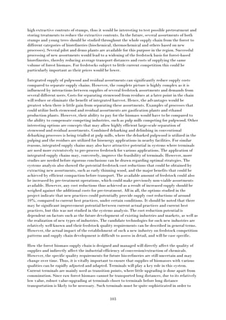 103
high extractive contents of stumps, thus it would be interesting to test possible pretreatment and
storing treatments to reduce the extractive contents. In the future, several assortments of both
stumps and young trees should be studied throughout the whole supply chain from the forest to
different categories of biorefineries (biochemical, thermochemical and others based on new
processes). Several pilot and demo plants are available for this purpose in the region. Successful
processing of new assortments would lead to a widening of the feedstock basis for forest-based
biorefineries, thereby reducing average transport distances and costs of supplying the same
volume of forest biomass. For feedstocks subject to little current competition this could be
particularly important as their prices would be lower.
Integrated supply of pulpwood and residual assortments can significantly reduce supply costs
compared to separate supply chains. However, the complete picture is highly complex as it is
influenced by interactions between supplies of several feedstock assortments and demands from
several different users. Costs for separating stemwood from residues at a later point in the chain
will reduce or eliminate the benefit of integrated harvest. Hence, the advantages would be
greatest when there is little gain from separating these assortments. Examples of processes that
could utilize both stemwood and residual assortments are gasification plants and ethanol
production plants. However, their ability to pay for the biomass would have to be compared to
the ability to compensate competing industries, such as pulp mills competing for pulpwood. Other
interesting options are concepts that may allow highly efficient large-scale separation of
stemwood and residual assortments. Combined debarking and delimbing in conventional
debarking processes is being trialled at pulp mills, where the debarked pulpwood is utilized in the
pulping and the residues are utilized for bioenergy applications in nearby facilities. For similar
reasons, integrated supply chains may also have attractive potential in systems where terminals
are used more extentsively to pre-process feedstock for various applications. The application of
integrated supply chains may, conversely, improve the feasibility of terminals. However, more
studies are needed before rigorous conclusions can be drawn regarding optimal strategies. The
systems analysis also showed the potential feedstock cost reductions that could be obtained by
extracting new assortments, such as early thinning wood, and the major benefits that could be
achieved by efficient compaction before transport. The available amount of feedstock could also
be increased by pre-treatment operations, which could make previously non-viable assortments
available. However, any cost reductions thus achieved as a result of increased supply should be
weighed against the additional costs for pre-treatment. All in all, the options studied in the
project indicate that new practices could potentially provide supply cost reductions of around
10%, compared to current best practices, under certain conditions. It should be noted that there
may be significant improvement potential between current actual practices and current best
practices, but this was not studied in the systems analysis. The cost reduction potential is
dependent on factors such as the future development of existing industries and markets, as well as
the realization of new types of industries. The candidate technologies for such new industries are
relatively well known and their feedstock quality requirements can be described in general terms.
However, the actual impact of the establishment of such a new industry on feedstock competition
patterns and supply chain development is difficult to assess in detail, and will be case specific.
How the forest biomass supply chain is designed and managed will directly affect the quality of
supplies and indirectly affect the industrial efficiency of conversion/extraction of chemicals.
However, the specific quality requirements for future bio-refineries are still uncertain and may
change over time. Thus, it is vitally important to ensure that supplies of biomasses with various
qualities can be rapidly adjusted and adapted. Terminals will play a key role in this system.
Current terminals are mainly used as transition points, where little upgrading is done apart from
comminution. Since raw forest biomass cannot be transported long distances, due to its relatively
low value, robust value-upgrading at terminals closer to terminals before long distance
transportation is likely to be nesessary. Such terminals must be quite sophisticated in order to
 
