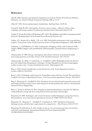 105
References
Alén R, 2000. Structure and chemical composition of wood. In: Stenius P (ed.) Forest Products
Chemistry. Jyväskylä, Finland: Gummerus Printing; 2000. p. 11-57.
Allen GF. 1962. Screen and pneumatic classification. Ind Eng Chem. 54:39–44.
Anerud E, Jirjis R, 2011. Fuel quality of norway spruce stumps – influence of harvesting
technique and storage method. Scandinavian Journal of Forest Research 26(3):257-66.
Anttila P, Nivala M, Laitila J & Korhonen KT. 2013. Metsähakkeen alueellinen korjuupotentiaali
ja käyttö. Working Papers of the Finnish Forest Research Institute 267.
Arthur, J.F., Kepner,R.A., Dobie , J.B. et al. 1982. Tub grinder performance with crop and forest
residues, Transactions of the ASAE (American Society of Agricultural Engineers), 25(6) 1488-1494
Asikainen, A. and Pulkkinen, P. 1998. Comminution of logging residues with Evolution 910R
chipper, MOHA chipper truck and Morbark 1200 tub grinder, Journal of Forest Engineering, 9:
47-53
Athanassiadis, D. 2000. Energy consumption and exhaust emissions in mechanized timber
harvesting operations in Sweden. Science of the Total Environment. 255: 135-143.
Athanassiadis, D., Melin, Y. Lundström, A., Nordfjell, T. 2009. Marginalkostnader för skörd av
grot och stubbar från föryngringsavverkningar i Sverige [Marginal cost for harvesting logging
residues in clear cuts]. Sveriges Lantbruksuniversitet, Arbetsrapport 261.
Berg, S. 1992. Terrain classification system for forestry work. Forest Operations Institute,
Sweden. ISBN 91-7614-078-4.
Berg, S. 2014. Technology and Systems for Stump Harvesting with Low Ground .Doctoral Thesis.
Swedish University of Agricultural Sciences, Acta Universitatis agriculturae Sueciae, 2014:XXX.
Berg S., Bergström D., Nordfjell T. 2014. Simulation of conventional and integrated stump wood
and round wood harvesting systems and comparison of their productivity and cost. International
Journal of Forest Engineering.
Berg, S., Nurmi, J. & Prinz, R. 2014. Comparison of ground disturbance caused by the Ellettari
stump drill and a stump rake harvesting head on frozen peat land. (manuscript).
Bergström, D. 2009. Techniques and systems for boom-corridor thinning in young dense forests.
Doctoral thesis. Acta Universitatis Agriculturae Sueciae, 87. ISBN 978-91-576-7343-0.
Bergström, D. , Bergsten, U. , Nordfjell, T., Lundmark, T., 2007: Simulation of geometric
thinning systems and their time requirements for young forests. - Silva Fennica, 41(1):137-147 .
Bergström, D. & Di Fulvio, F. 2014. Studies on the use of a novel prototype harvester head in
early fuel wood thinnings. International Journal of Forest Engineering DOI:
10.1080/14942119.2014.945697.
 
