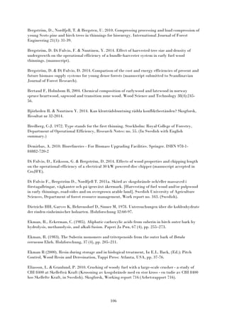 106
Bergström, D., Nordfjell, T. & Bergsten, U. 2010. Compressing processing and load compression of
young Scots pine and birch trees in thinnings for bioenergy. International Journal of Forest
Engineering 21(1): 31-39.
Bergström, D. Di Fulvio, F. & Nuutinen, Y. 2014. Effect of harvested tree size and density of
undergrowth on the operational efficiency of a bundle-harvester system in early fuel wood
thinnings. (manuscript).
Bergström, D. & Di Fulvio, D. 2014. Comparison of the cost and energy efficiencies of present and
future biomass supply systems for young dense forests (manuscript submitted to Scandinavian
Journal of Forest Research).
Bertaud F, Holmbom B, 2004. Chemical composition of earlywood and latewood in norway
spruce heartwood, sapwood and transition zone wood. Wood Science and Technology 38(4):245-
56.
Björheden R. & Nuutinen Y. 2014. Kan klenträdsbuntning rädda konfliktbestånden? Skogforsk,
Resultat nr 32-2014.
Bredberg, C-J. 1972. Type stands for the first thinning. Stockholm: Royal College of Forestry,
Department of Operational Efficiency, Research Notes: no. 55. (In Swedish with English
summary.)
Demirbas, A. 2010. Biorefineries - For Biomass Upgrading Facilities. Springer. ISBN 978-1-
84882-720-2
Di Fulvio, D., Eriksson, G. & Bergström, D. 2014. Effects of wood properties and chipping length
on the operational efficiency of a electrical 30 kW powered disc chipper (manuscript accepted in
CroJFE).
Di Fulvio F., Bergström D., Nordfjell T. 2011a. Skörd av skogsbränsle och/eller massaved i
förstagallringar, vägkanter och på igenväxt åkermark. [Harvesting of fuel wood and/or pulpwood
in early thinnings, road-sides and on overgrown arable land]. Swedish University of Agriculture
Sciences, Department of forest resource management, Work report no. 343. (Swedish).
Dietrichs HH, Garves K, Behrensdorf D, Sinner M, 1978. Untersuchungen über die kohlenhydrate
der rinden einheimischer holzarten. Holzforschung 32:60-97.
Ekman, R., Eckerman, C. (1985). Aliphatic carboxylic acids from suberin in birch outer bark by
hydrolysis, methanolysis, and alkali fusion. Paperi Ja Puu, 67 (4), pp. 255–273.
Ekman, R. (1983). The Suberin monomers and triterpenoids from the outer bark of Betula
verrucosa Ehrh. Holzforschung, 37 (4), pp. 205–211.
Ekman R (2000). Resin during storage and in biological treatment, In E.L. Back, (Ed.); Pitch
Control, Wood Resin and Deresination, Tappi Press: Atlanta, USA, pp. 37-76.
Eliasson, L. & Granlund, P. 2010. Crushing of woody fuel with a large-scale crusher - a study of
CBI 8400 at Skellefteå Kraft (Krossning av ksogsbränsle med en stor kross - en tudie av CBI 8400
hos Skellefte Kraft, in Swedish). Skogforsk, Working report 716 (Arbetsrapport 716).
 