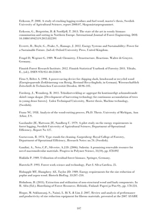 107
Eriksson, P. 2008. A study of crushing logging residues and fuel wood, master's thesis, Swedish
University of Agricultural Sciences. report 2008:07, Skogsmästarprogrammet.
Eriksson, G., Bergström, B. & Nordfjell, T. 2013. The state of the art in woody biomass
comminution and sorting in Northern Europe. International Journal of Forest Engineering, DOI:
10.1080/14942119.2013.852391
Everett, B., Boyle, G., Peake, S., Ramage, J. 2012. Energy Systems and Sustainability: Power for
a Sustainable Future. 2nd ed. Oxford University Press, United Kingdom.
Fengel D, Wegener G, 1989. Wood: Chemistry, Ultrastructure, Reactions. Walter de Gruyter,
Germany.
Finnish Forest Research Institute. 2012. Finnish Statistical Yearbook of Forestry 2011. Ylitalo,
E., (ed.). ISBN 978-951-40-2330-9.
Firus S, Belter A. 1998. A power-saving device for chipping slash, brushwood or recycled wood
(Energiesparende Zerkleinerung von Reisig, Restund Recyclingholz, in German). Wiesenschaftlich
Zeitschrift dr Technischen Universität Dresden. 48:96–101.
Forsberg, J., Wennberg, R. 2011. Teknikutveckling av aggregat för kontinuerligt ackumulerande
skörd i unga skogar. [Development of harvesting technology for continuous accumulation of trees
in young dense forests]. Luleå Techniqual University, Master thesis, Machine technology.
(Swedish).
Franz NC. 1958. Analysis of the wood-cutting process, Ph.D. Thesis. University of Michigan, Ann
Arbor, US.
Gasslander JE, Mattsson JE, Sundberg U. 1979. A pilot study on the energy requirements in
forest logging, Swedish University of Agricultural Sciences, Department of Operational
Efficiency, Report No 127.
Gustavsson, R. 1974. Type stands for cleaning. Garpenberg: Royal College of Forestry,
Department of Operational Efficiency, Research Notes: no.70. (Swedish).
Gandini, A., Neto, C.P., Silvestre, A.J.D. (2006). Suberin: A promising renewable resource for
novel macromolecular materials. Progress in Polymer Science, 31(10), pp. 878-892
Hakkila P, 1989. Utilization of residual forest biomass. Springer, Germany.
Harstela P. 1993. Forest work science and technology, Part I. Silva Carelica, 25.
Holzapple MT, Humphrey AE, Taylor JD. 1989. Energy requirements for the size reduction of
poplar and aspen wood. Biotech BioEng. 33:207–210.
Holmbom, B. (2011). Extraction and utilization of non-structural wood and bark components. In
R. Alén (Ed.), Biorefining of Forest Resources. Helsinki, Finland: Paperi ja Puu Oy, pp. 178-224.
Hoque, M. Sokhansanj, S., Naimi, L. Bi X. & Lim J. 2007. Review and analysis of performance
and productivity of size reduction equipment for fibrous materials, presented at the 2007 ASABE
 