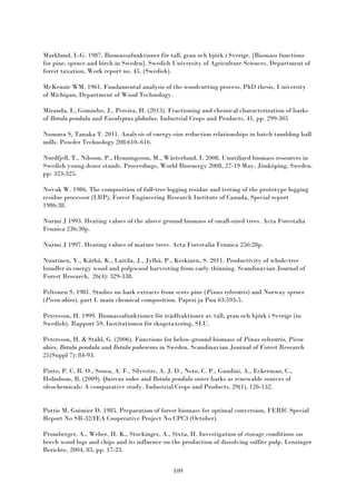 109
Marklund, L-G. 1987. Biomassafunktioner för tall, gran och björk i Sverige. [Biomass functions
for pine, spruce and birch in Sweden]. Swedish University of Agriculture Sciences, Department of
forest taxation, Work report no. 45. (Swedish).
McKenzie WM. 1961. Fundamental analysis of the woodcutting process, PhD thesis, University
of Michigan, Department of Wood Technology.
Miranda, I., Gominho, J., Pereira, H. (2013). Fractioning and chemical characterization of barks
of Betula pendula and Eucalyptus globulus. Industrial Crops and Products, 41, pp. 299-305
Nomura S, Tanaka T. 2011. Analysis of energy-size reduction relationships in batch tumbling ball
mills. Powder Technology 208:610–616.
Nordfjell, T., Nilsson, P., Henningsson, M., Wästerlund, I. 2008. Unutilized biomass resources in
Swedish young dense stands. Proceedings, World Bioenergy 2008, 27-19 May, Jönköping, Sweden.
pp: 323-325.
Novak W. 1986. The composition of full-tree logging residue and testing of the prototype logging
residue processor (LRP), Forest Engineering Research Institute of Canada, Special report
1986:38.
Nurmi J 1993. Heating values of the above ground biomass of small-sized trees. Acta Forestalia
Fennica 236:30p.
Nurmi J 1997. Heating values of mature trees. Acta Forestalia Fennica 256:28p.
Nuutinen, Y., Kärhä, K., Laitila, J., Jylhä, P., Keskinen, S. 2011. Productivity of whole-tree
bundler in energy wood and pulpwood harvesting from early thinning. Scandinavian Journal of
Forest Research, 26(4): 329-338.
Peltonen S, 1981. Studies on bark extracts from scots pine (Pinus sylvestris) and Norway spruce
(Picea abies). part I. main chemical composition. Paperi ja Puu 63:593-5.
Petersson, H. 1999. Biomassafunktioner för trädfraktioner av tall, gran och björk i Sverige (in
Swedish). Rapport 59, Institutionen för skogstaxering, SLU.
Petersson, H. & Ståhl, G. (2006). Functions for below-ground biomass of Pinus sylvestris, Picea
abies, Betula pendula and Betula pubescens in Sweden. Scandinavian Journal of Forest Research
21(Suppl 7): 84-93.
Pinto, P. C. R. O., Sousa, A. F., Silvestre, A. J. D., Neto, C. P., Gandini, A., Eckerman, C.,
Holmbom, B. (2009). Quercus suber and Betula pendula outer barks as renewable sources of
oleochemicals: A comparative study. Industrial Crops and Products, 29(1), 126-132.
Pottie M, Guimier D. 1985. Preparation of forest biomass for optimal conversion, FERIC Special
Report No SR-32/IEA Cooperative Project No CPC3 (October).
Promberger, A., Weber, H. K., Stockinger, A., Sixta, H. Investigation of storage conditions on
beech wood logs and chips and its influence on the production of dissolving sulfite pulp. Lenzinger
Berichte, 2004, 83, pp. 17-23.
 
