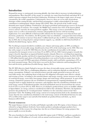 11
Introduction
Demand for energy is continuously increasing globally, due (inter alia) to increases in industrialization
and population. More than 80% of the energy we currently use comes from fossil fuels and about 98 % of
carbon emissions originate from fossil fuel combustion. Petroleum is the largest single source of energy
consumed by the world`s population. Unfortunately, however, there are severe risks of petroleum
shortages within coming decades, and fossil fuel consumption is widely acknowledged as the major
contributor to anthropogenic climate change (IEA 2010). Thus, the growth of the world’s energy
demands raises urgent problems. Furthermore, the largest petroleum and natural gas reserves are located
in a small group of countries. For example, the Middle East countries have 63% of the known global
reserves and are currently the main petroleum suppliers. This energy system is unsuitable because of
equity issues as well as environmental, economic and geopolitical concerns with far-reaching
implications. It is more difficult to find renewable solutions for the transport sector than for heat and
electricity production. Nevertheless, the IEA predicts that use of biofuels – transport fuels derived from
biomass – will continue to increase from about 1 million barrels per day in 2010 to 4.4 million barrels per
day in 2035, due to rising oil prices and government support, e.g. subsidies to shift from fossil fuels to
biofuels (Swedish Energy Agency 2011).
The Swedish government decided to establish a new climate and energy policy in 2009, according to
which the share of renewable energy should reach at least 50% of the total energy use by 2020. This is in
line with a target set in the EU RES Directive for the contribution of renewables to the energy
consumed in the transport sector to rise from 5% in 2009 to 10% by 2020. Current progress towards this
target is heavily dependent on imported biofuels (mainly ethanol). However, switching from importing
fossil fuel (mainly gasoline and diesel) to importing biofuel is not a long-term solution. In 2010, 183 TWh
(~108 million barrels) equivalents of fossil-based products were used in Sweden (a major share in the
transport sector) and 130 TWh equivalents of biofuels (mainly solid wood fuels), amounting to 32% of
the total consumed energy. Most of the latter was used in the forest industries and heating plants for
heat and electricity production (Swedish Energy Agency 2011).
The EU RES-directive binds Finland to increase the share of renewable energy sources from 28.5% in
2010 to 38% by 2020. This is a challenging obligation, and its realization depends on reducing final
energy consumption. Finland’s vast natural resources provide ample potential to increase the use of
renewable energy, but exploiting them to help meet the obligation will require more effective subsidy
and steering systems. According to the national climate and energy strategy, intense increases in the use
of wood-based energy, waste fuels, heat pumps, biogas and wind energy will be promoted. As part of this
strategy, Finnish law promotes the use of biofuels in transportation by requiring distributors of
transport fuels to supply biofuels for consumers, and stipulates that the contribution of biofuels to the
total energy content of distributed gasoline, diesel oil and biofuels must be increased from the current
level of 5.8% to at least 20% by 2020. However, if a biofuel is produced from wastes or inedible cellulose
or lignocellulose, its energy content is considered two-fold in this calculation. Therefore, the legislation
promotes the production of “second generation” biofuels over the somewhat controversial “first
generation” fuels. The doubling of the energy content of second generation fuels in the calculations also
means that the true contribution of biofuels to the total energy content of distributed fuel may be only
10% in 2020, if the target is met and all of the biofuels are produced from such fuels, e.g. forest
biomasses (IEA 2010).
Forest resources
The major biomass resource in Sweden and Finland, especially in the BA region, is forest biomass, also
referred to as lignocellolusic feedstock. Sawn timber products and pulp and paper products have
dominated use of this resource for a long time, but the use of forest biomass for energy purposes has
grown rapidly in recent decades.
The area of productive forest land in the Swedish BA region totals 47 900 km2, and hosts a productive
forest volume of 198 million m3 of wood, with an annual wood increment of 19.5 million m3 (Finnish
 
