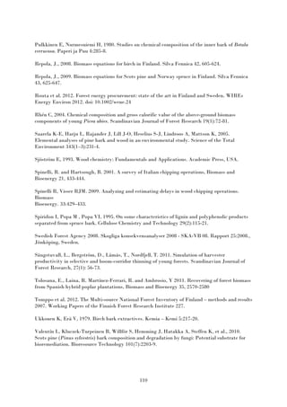 110
Pulkkinen E, Nurmesniemi H, 1980. Studies on chemical composition of the inner bark of Betula
verrucosa. Paperi ja Puu 4:285-8.
Repola, J., 2008. Biomass equations for birch in Finland. Silva Fennica 42, 605-624.
Repola, J., 2009. Biomass equations for Scots pine and Norway spruce in Finland. Silva Fennica
43, 625-647.
Routa et al. 2012. Forest energy procurement: state of the art in Finland and Sweden. WIREs
Energy Environ 2012. doi: 10.1002/wene.24
Rhén C, 2004. Chemical composition and gross calorific value of the above-ground biomass
components of young Picea abies. Scandinavian Journal of Forest Research 19(1):72-81.
Saarela K-E, Harju L, Rajander J, Lill J-O, Heselius S-J, Lindroos A, Mattson K, 2005.
Elemental analyses of pine bark and wood in an environmental study. Science of the Total
Environment 343(1–3):231-4.
Sjöström E, 1993. Wood chemistry: Fundamentals and Applications. Academic Press, USA.
Spinelli, R. and Hartsough, B. 2001. A survey of Italian chipping operations, Biomass and
Bioenergy 21, 433-444.
Spinelli R, Visser RJM. 2009. Analyzing and estimating delays in wood chipping operations.
Biomass
Bioenergy. 33:429–433.
Spiridon I, Popa M , Popa VI, 1995. On some characteristics of lignin and polyphenolic products
separated from spruce bark. Cellulose Chemistry and Technology 29(2):115-21.
Swedish Forest Agency 2008. Skogliga konsekvensanalyser 2008 - SKA-VB 08. Rapport 25:2008.,
Jönköping, Sweden.
Sängstuvall, L., Bergström, D., Lämås, T., Nordfjell, T. 2011. Simulation of harvester
productivity in selective and boom-corridor thinning of young forests. Scandinavian Journal of
Forest Research, 27(1): 56-73.
Tolosana, E., Laina, R. Martínez-Ferrari, R. and Ambrosio, Y 2011. Recovering of forest biomass
from Spanish hybrid poplar plantations, Biomass and Bioenergy 35, 2570-2580
Tomppo et al. 2012. The Multi-source National Forest Inventory of Finland – methods and results
2007. Working Papers of the Finnish Forest Research Institute 227.
Ukkonen K, Erä V, 1979. Birch bark extractives. Kemia – Kemi 5:217-20.
Valentín L, Kluczek-Turpeinen B, Willför S, Hemming J, Hatakka A, Steffen K, et al., 2010.
Scots pine (Pinus sylvestris) bark composition and degradation by fungi: Potential substrate for
bioremediation. Bioresource Technology 101(7):2203-9.
 