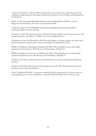 111
Vávřová P, Penttilä T, Laiho R, 2009. Decomposition of scots pine fine woody debris in boreal
conditions: Implications for estimating carbon pools and fluxes. Forest Ecology and Management
257(2):401-12.
Viikki A, 1995. Puun polysakkaridien käyttäytyminen sulfaattikeitossa [Master’s thesis].
Department of Chemistry, University of Jyväskylä, Finland.
Voipio R, Laakso T, 1992. Pienikokoisten puiden maanpäällisen biomassan kemiallinen
koostumus. Folia Forestalia 789:22p.
Väisänen, J. 2010. The requirements for wood based biomass in different bio energy processes and
biomass properties and logistics. TAMK University of Applied Sciences.
Wainhouse D, Cross DJ, Howell RS, 1990. The role of lignin as a defence against the spruce bark
beetle Dendroctonus micans: effect on larvae and adults. Oecologia 85(2):257-65.
Willför S, Sundberg A, Hemming J, Holmbom B, 2005. Polysaccharides in some industrially
important softwood species. Wood Science and Technology 39(4):245-57.
Willför S, Sundberg A, Pranovich A, Holmbom B, 2005. Polysaccharides in some industrially
important hardwood species. Wood Science and Technology 39(8):601-17.
Ylitalo E. (ed.) 2011a. Finnish Statistical Yearbook of Forestry 2011. Finnish Forest Research
Institute.
Ylitalo E. (ed.) 2011b. Wood Fuel Used for Energy Generation 2010. Finnish Forest Research
Institute, Forest Statistical Bulletin 7.
Örså F, Holmbom B (1994): A convenient method for the determination of wood extractives in
papermaking process waters and effluents. Journal of Pulp and Paper Science, 20:12, p. 361.
 
