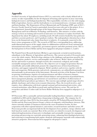 112
Appendix
Swedish University of Agricultural Sciences (SLU) is a university with a clearly defined role in
society: to take responsibility for the development of learning and expertise in areas concerning
biological resources and biological production. This responsibility stretches over the wide-ranging
fields of agriculture, forestry and the food industry to environmental issues, veterinary medicine
and biotechnology. The Department of Forest Biomaterials and Technology (FBT, part of SLU’s
Forestry Faculty based in Umeå) is particularly focused on issues relevant to this project. It is a
new department, formed through merger of the former Department of Forest Resource
Management and Unit of Biomass Technology and Chemistry. This initiative is in line with the
strategy to focus on training and research on innovative use of biomass to replace fossil fuels. The
department has about 40 employees, including nearly 20 staff scientists headed by four professors
and three associate professors, and 15 graduate students. The undergraduate education has a clear
focus on the biomaterial value chains from forest to industry. It is primarily connected to the
forest science programme at SLU. The research at FBT has a corresponding focus, addressing
multi-dimensional aspects of the supply chains in collaboration with diverse local, national and
international universities, corporations, government agencies and other pertinent actors. SLU is
the lead partner in Forest Refine and has been engaged in sub-project numbers 1, 2 and 4.
The Finnish Forest Research Institute (Metla) is a governmental, sectorial research institute,
subordinate to the Ministry of Agriculture and Forestry. The current network of 10 research units
covers the whole country. Metla develops solutions to the challenges and questions posed by the
care, utilization, products, services and intangible value of forests. Metla’s duties are defined by
the law and statute to promote, through research, the economical, ecological, and socially
sustainable management and use of forests. Key objectives are to engage in operations that are
scientifically and socially influential, promote the competitiveness of forest-based business
activities, and support regional development. Metla’s products and services, together with the
data and competence Metla generates and actively communicates, are utilized both nationally and
internationally in advancement of the bioeconomy. Research activities of the Kannus Unit focus
on growing wood biomass, logistics of wood procurement and effects of intensive biomass
recovery. Other research concerns include nutrient balances and regeneration of peatland forests,
forest management planning, special features of coastal forests and effects of afforestation of
agricultural land on greenhouse gas balances. The concerns span multiple spatial ranges (local to
global), timeframes and techno-socio-economic dimensions. Thus, the research involves, and
requires, close collaboration with local, regional, national and international universities, other
research institutions, other Metla research units and local forestry actors. The unit has 10
researchers and about 15 other staff. In Forest Refine Metla has been engaged in subprojects 1, 2
and 3.
SP Processum AB is a nationally and internationally leading biorefinery initiative, which was
established in 2003 and developed from a burgeoning technology park. The company has 16
employees and since June 2013 it has been jointly owned by SP Technical Research Institute of
Sweden and the Processum Interest Group, a cluster of companies with biorefinery interests. This
cluster currently includes 21 businesses based on the coast of northern Sweden. In close
cooperation with other regional initiatives, universities, research institutes and other actors, SP
Processum provides an important hub for the development of new products, energy solutions and
fuels based on woody raw material. Most of the activities are related to research, development and
industrial implementation of innovative technologies and sustainable strategies for: managing,
procuring and processing raw materials; generating energy; enhancing biotechnological processes;
and extracting or transforming both organic chemicals and inorganic materials with commercially
attractive properties. Processum has been engaged in sub-projects 3 and 4.
 
