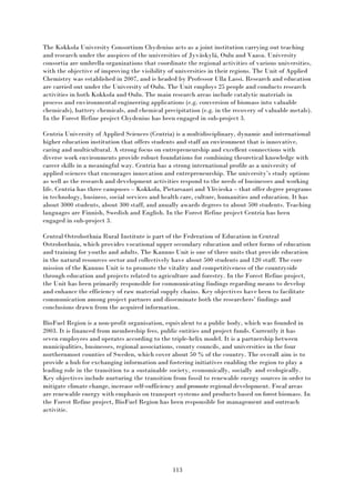 113
The Kokkola University Consortium Chydenius acts as a joint institution carrying out teaching
and research under the auspices of the universities of Jyväskylä, Oulu and Vaasa. University
consortia are umbrella organizations that coordinate the regional activities of various universities,
with the objective of improving the visibility of universities in their regions. The Unit of Applied
Chemistry was established in 2007, and is headed by Professor Ulla Lassi. Research and education
are carried out under the University of Oulu. The Unit employs 25 people and conducts research
activities in both Kokkola and Oulu. The main research areas include catalytic materials in
process and environmental engineering applications (e.g. conversion of biomass into valuable
chemicals), battery chemicals, and chemical precipitation (e.g. in the recovery of valuable metals).
In the Forest Refine project Chydenius has been engaged in sub-project 3.
Centria University of Applied Sciences (Centria) is a multidisciplinary, dynamic and international
higher education institution that offers students and staff an environment that is innovative,
caring and multicultural. A strong focus on entrepreneurship and excellent connections with
diverse work environments provide robust foundations for combining theoretical knowledge with
career skills in a meaningful way. Centria has a strong international profile as a university of
applied sciences that encourages innovation and entrepreneurship. The university’s study options
as well as the research and development activities respond to the needs of businesses and working
life. Centria has three campuses – Kokkola, Pietarsaari and Ylivieska – that offer degree programs
in technology, business, social services and health care, culture, humanities and education. It has
about 3000 students, about 300 staff, and anually awards degrees to about 500 students. Teaching
languages are Finnish, Swedish and English. In the Forest Refine project Centria has been
engaged in sub-project 3.
Central Ostrobothnia Rural Institute is part of the Federation of Education in Central
Ostrobothnia, which provides vocational upper secondary education and other forms of education
and training for youths and adults. The Kannus Unit is one of three units that provide education
in the natural resources sector and collectively have about 500 students and 120 staff. The core
mission of the Kannus Unit is to promote the vitality and competitiveness of the countryside
through education and projects related to agriculture and forestry. In the Forest Refine project,
the Unit has been primarily responsible for communicating findings regarding means to develop
and enhance the efficiency of raw material supply chains. Key objectives have been to facilitate
communication among project partners and disseminate both the researchers’ findings and
conclusions drawn from the acquired information.
BioFuel Region is a non-profit organisation, equivalent to a public body, which was founded in
2003. It is financed from membership fees, public entities and project funds. Currently it has
seven employees and operates according to the triple-helix model. It is a partnership between
municipalities, businesses, regional associations, county councils, and universities in the four
northernmost counties of Sweden, which cover about 50 % of the country. The overall aim is to
provide a hub for exchanging information and fostering initiatives enabling the region to play a
leading role in the transition to a sustainable society, economically, socially and ecologically.
Key objectives include nurturing the transition from fossil to renewable energy sources in order to
mitigate climate change, increase self‐sufficiency and promoteregional development. Focal areas
are renewable energy with emphasis on transport systems and products based on forest biomass. In
the Forest Refine project, BioFuel Region has been responsible for management and outreach
activitie.
 