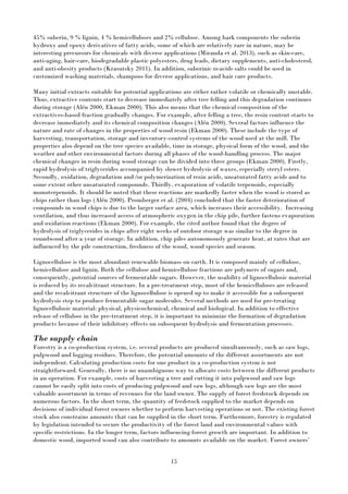 15
45% suberin, 9 % lignin, 4 % hemicelluloses and 2% cellulose. Among bark components the suberin
hydroxy and epoxy derivatives of fatty acids, some of which are relatively rare in nature, may be
interesting precursors for chemicals with diverse applications (Miranda et al. 2013), such as skin-care,
anti-aging, hair-care, biodegradable plastic polyesters, drug leads, dietary supplements, anti-cholesterol,
and anti-obesity products (Krasutsky 2011). In addition, suberinic ω-acids salts could be used in
customized washing materials, shampoos for diverse applications, and hair care products.
Many initial extracts suitable for potential applications are either rather volatile or chemically unstable.
Thus, extractive contents start to decrease immediately after tree felling and this degradation continues
during storage (Alén 2000, Ekman 2000). This also means that the chemical composition of the
extractives-based fraction gradually changes. For example, after felling a tree, the resin content starts to
decrease immediately and its chemical composition changes (Alén 2000). Several factors influence the
nature and rate of changes in the properties of wood resin (Ekman 2000). These include the type of
harvesting, transportation, storage and inventory-control systems of the wood used at the mill. The
properties also depend on the tree species available, time in storage, physical form of the wood, and the
weather and other environmental factors during all phases of the wood-handling process. The major
chemical changes in resin during wood storage can be divided into three groups (Ekman 2000). Firstly,
rapid hydrolysis of triglycerides accompanied by slower hydrolysis of waxes, especially steryl esters.
Secondly, oxidation, degradation and /or polymerization of resin acids, unsaturated fatty acids and to
some extent other unsaturated compounds. Thirdly, evaporation of volatile terpenoids, especially
monoterpenoids. It should be noted that these reactions are markedly faster when the wood is stored as
chips rather than logs (Alén 2000). Promberger et al. (2004) concluded that the faster deterioration of
compounds in wood chips is due to the larger surface area, which increases their accessibility. Increasing
ventilation, and thus increased access of atmospheric oxygen in the chip pile, further fastens evaporation
and oxidation reactions (Ekman 2000). For example, the cited author found that the degree of
hydrolysis of triglycerides in chips after eight weeks of outdoor storage was similar to the degree in
roundwood after a year of storage. In addition, chip piles autonomously generate heat, at rates that are
influenced by the pile construction, freshness of the wood, wood species and season.
Lignocellulose is the most abundant renewable biomass on earth. It is composed mainly of cellulose,
hemicellulose and lignin. Both the cellulose and hemicellulose fractions are polymers of sugars and,
consequently, potential sources of fermentable sugars. However, the usability of lignocellulosic material
is reduced by its recalcitrant structure. In a pre-treatment step, most of the hemicelluloses are released
and the recalcitrant structure of the lignocellulose is opened up to make it accessible for a subsequent
hydrolysis step to produce fermentable sugar molecules. Several methods are used for pre-treating
lignocellulosic material: physical, physicochemical, chemical and biological. In addition to effective
release of cellulose in the pre-treatment step, it is important to minimize the formation of degradation
products because of their inhibitory effects on subsequent hydrolysis and fermentation processes.
The supply chain
Forestry is a co-production system, i.e. several products are produced simultaneously, such as saw logs,
pulpwood and logging residues. Therefore, the potential amounts of the different assortments are not
independent. Calculating production costs for one product in a co-production system is not
straightforward. Generally, there is no unambiguous way to allocate costs between the different products
in an operation. For example, costs of harvesting a tree and cutting it into pulpwood and saw logs
cannot be easily split into costs of producing pulpwood and saw logs, although saw logs are the most
valuable assortment in terms of revenues for the land owner. The supply of forest feedstock depends on
numerous factors. In the short term, the quantity of feedstock supplied to the market depends on
decisions of individual forest owners whether to perform harvesting operations or not. The existing forest
stock also constrains amounts that can be supplied in the short term. Furthermore, forestry is regulated
by legislation intended to secure the productivity of the forest land and environmental values with
specific restrictions. In the longer term, factors influencing forest growth are important. In addition to
domestic wood, imported wood can also contribute to amounts available on the market. Forest owners’
 