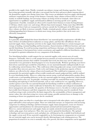 17
possible in the supply chain. Thirdly, terminals can enhance storage and cleaning capacities. Forest
harvesting operations normally take place year-around, but for heat and power plants (among others)
the demand for supplies rises during winter time. This creates an imbalance between supply and demand,
and hence requirements for storage of the biomass. Currently, large volumes of forest fuels are stored
mainly at roadside landings, but increasing volumes are being stored at terminals, where there are
opportunities to equilibrate supply and demand in addition to meeting specific users’ quality
requirements. Fourthly, terminals are often used to transfer forest biomass to trains for long-distance
(>150 km), which is more cost- and energy efficient than truck transport. Today more than 300 GWh
equivalents of forest fuels are transported to end users outside the Swedish part of the BA region, and
these volumes are likely to increase annually. Finally, terminals greatly enhance possibilities for
refining/upgrading forest biomasses to obtain more energy dense products that can be more cost-
efficiently transported.
Starting point
It is generally acknowledged that future biorefineries’ raw material quality requirements will differ from
those of those of traditional forest industries or energy plants, and that this will influence the raw
material supply chains. Important activities in the supply chain include harvest, terrain transport and
storage at landing, terminal handling and fractionation, characterization of different fractions, and some
specific biorefining. To avoid increasing competition and biomass shortages, new biomass terminals, in
which the biomass is fractionated into various assortments and supplied to different biorefineries, might
be required to optimize utilization of every component of the biomass.
New biorefining facilities would compete for raw material supplies with current users of woody
biomasses. Nationally, there is a wide margin between amounts of wood assortments harvested today
and the maximum amounts that could be sustainably harvested, but there may not be sufficient raw
material for every potential or desired purpose in every location locally. Without specifying exact forest-
derived raw material types needed for a biorefinery, its raw material demands could potentially be met
by reallocating current biomass flows. This could mean redirecting pulpwood, energy wood or industrial
by-product flows into new processes. Trade cycles and changes in the production capacity of forest
industry are reflected in the volume of harvested roundwood. This could lead to temporary or even
permanently free potential supplies of harvestable roundwood, namely pulpwood that could be utilized
in a new biorefining facility. However, redirecting current energy wood and industrial by-product flows
would create a corresponding deficiency in the raw material supply for energy production, which should
be compensated in some way. In principle, switching renewable raw material from energy production to
biorefining and replacing it with fossil materials, such as coal, would not be very appealing. However,
another option to meet the raw material demands for biorefining would be to enhance utilization of
existing biomass resources, which would only be limited by the economic and ecological sustainability of
forest management and, naturally, the quantity of the biomass reserves. In order to evaluate potential
harvestable forest biomasses and their components, harvesting restrictions must be considered. Stem
wood harvesting is only restricted by the limits imposed by the sustainability of forest management and
nature values, but when harvesting tree crowns and stumps, possible nutrient losses or damage to the
remaining or future tree population must also be considered.
A biorefinery plant can either be a stand-alone unit or integrated with other plants, such as a pulp and
paper mill and/or a heat and power plant. These new industrial concepts, in conjunction with increasing
competence in refining technology and forest biomass supply chain management, create new business
opportunities and foundations for substantial regional, national and international developments.
However, current infrastructure and supply chains are mainly oriented towards production of sawn
timber, pulp, paper, heat and power. Thus, they may not be optimal for biorefineries. The optimal
technology and conversion process used, and plant size, will depend on the available local feedstock and
the supply system used. If raw material is upgraded (e.g. by fractioning tree components) at a terminal,
the raw material supply area can be increased, thereby allowing larger-scale refining processes. The
proportion of extractives in a tree is normally only a few percent, but these components can be upgraded
 