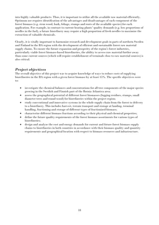 18
into highly valuable products. Thus, it is important to utilize all the available raw material efficiently.
Optimum use requires identification of the advantages and disadvantages of each component of the
forest biomass (e.g. stem wood, bark, foliage, stumps and roots of the available species) for each
application. For example, in contrast to current heating plants’ quality demands (e.g. low proportions of
needles in the fuel), a future biorefinery may require a high proportion of fresh needles to maximize the
extraction of valuable chemicals.
Clearly, it is vitally important to harmonize research and development goals in parts of northern Sweden
and Finland in the BA region with the development of efficient and sustainable forest raw material
supply chains. To ensure the future expansion and prosperity of the region’s forest industries,
particularly viable forest biomass-based biorefineries, the ability to access raw material further away
than some current sources (which will require establishment of terminals close to raw material sources) is
also critical.
Project objectives
The overall objective of this project was to acquire knowledge of ways to reduce costs of supplying
biorefineries in the BA region with a given forest biomass by at least 15%. The specific objectives were
to:
• investigate the chemical balances and concentrations for all tree components of the major species
growing in the Swedish and Finnish part of the Botnia Atlantica area;
• assess the geographical potential of different forest biomasses (logging residues, stumps, small
diameter trees and round wood) for biorefineries within the project region;
• study conventional and innovative systems in the whole supply chain from the forest to delivery
to a biorefinery. This includes harvest, terrain transport and storage at landing, terminal
handling, fractioning and storage of different types of fractionized biomass;
• characterize different biomass fractions according to their physical and chemical properties;
• define the future quality requirements of the forest biomass assortments for various types of
biorefineries;
• design and analyze the cost and energy demands for current and future forest biomass supply
chains to biorefineries in both countries in accordance with their biomass quality and quantity
requirements and geographical location with respect to biomass resources and infrastructure.
 