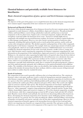 19
Chemical balances and potentially available forest biomasses for
biorefineries
Basic chemical composition of pine, spruce and birch biomass components
Objectives
The objective of this part of the project was to compile literature data on the chemical composition (the
most common organic compounds) of the most common tree species in the focal region.
Background and Materials & Methods
The review of the chemical composition of tree biomasses focused on the most common groups of organic
compounds in woody biomasses: cellulose, hemicelluloses, lignin and extractives. The polysaccharides
cellulose and hemicelluloses consist of long carbohydrate molecules and function as structural
components in diverse plant tissues. Lignin is also a structural component, of plant cell walls, that
strengthens wood and enables the formation of tree stems. Extractives include highly diverse
compounds with multiple non-structural functions in plants, for instance as defenses against herbivores
or other damage-causing agents. However, trees also contain varying quantities of numerous other
compounds, including other polysaccharides (such as starch and pectins), proteins, nucleic acids and
various other nitrogenous molecules. The absolute quantities and proportions of these other compounds
depend partly on the biomass component. For example, bark may contain large amounts of suberin and
some polyphenols, which are not usually included in extractives. Published literature was reviewed to
establish the chemical composition of stem wood, stem bark, branches, needles or leaves, stumps and
roots. Only literature sources reporting the composition of a biomass component comprehensively, and
information on the proportions of the carbohydrates, lignin and extractives were included in this review.
Medians (i.e. the numerical values separating the higher halves of reported values from the lower halves)
of all the concentrations or percentages published in the selected literature were calculated, when more
than two values were available. This was because medians are less sensitive to extreme values than
means, which were occasionally found. The literature values were quite variable for some biomass
components, especially bark and branches, partly due to variations in the physical properties, origin or
age of the analyzed material, and partly due to differences in the analytical methods used in different
studies. The variability of the literature values was described by their median absolute deviation (m.a.d:
median of the absolute deviations from the data's median), which is a robust measure of dispersion and
more resilient to outliers than the standard deviation.
Results & Conclusions
The composition of stem wood is generally well known due to its long industrial use. The variation in
literature values is also quite small since wood is a relatively homogeneous material compared to the
other biomass components. The largest difference in the basic chemical composition of wood between the
tree species is that silver and downy birch (Betula pendula and B. pubescens) wood contains less lignin
than wood from the conifers pine (Pinus sylvestris) and spruce (Picea Abies). Pine wood is also slightly
richer in extractives than the other species. The chemical composition of stem bark is significantly
different from that of stem wood, extractives being the most abundant compound group in all species.
However, “other compounds” comprise a large proportion of bark’s chemical contents. In pine, bark
cellulose, hemicellulose, lignin and extractives comprise ca. 70% of the chemical composition, according
to the literature, while these compound groups account for 80% of spruce bark and only 60% of birch
bark. Branches consist of both wood and bark, the ratio between them being influenced by branch size.
Hence, determining the chemical composition of tree branches can be challenging and the conclusions
drawn can only be very general. Just one study describing the cellulose and hemicellulose concentration
of branches was found for each species, and only a few for the other compound groups. However, the
chemical composition of branches appears to be intermediate between that of stem wood and bark,
which is not surprising since branches are composed of these materials. Pine and spruce needles, and
birch leaves, are the most extractives-rich components of the respective trees’ biomass. Unfortunately,
 