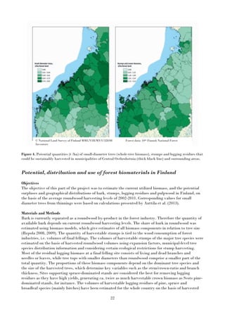 22
Figure 4. Potential quantities (t /ha) of small-diameter trees (whole-tree biomass), stumps and logging residues that
could be sustainably harvested in municipalities of Central Osthrobotnia (thick black line) and surrounding areas.
Potential, distribution and use of forest biomaterials in Finland
Objectives
The objective of this part of the project was to estimate the current utilized biomass, and the potential
surpluses and geographical distributions of bark, stumps, logging residues and pulpwood in Finland, on
the basis of the average roundwood harvesting levels of 2002-2011. Corresponding values for small
diameter trees from thinnings were based on calculations presented by Anttila et al. (2013).
Materials and Methods
Bark is currently separated as a roundwood by-product in the forest industry. Therefore the quantity of
available bark depends on current roundwood harvesting levels. The share of bark in roundwood was
estimated using biomass models, which give estimates of all biomass components in relation to tree size
(Repola 2008, 2009). The quantity of harvestable stumps is tied to the wood consumption of forest
industries, i.e. volumes of final fellings. The volumes of harvestable stumps of the major tree species were
estimated on the basis of harvested roundwood volumes using expansion factors, municipal-level tree
species distribution information and considering certain ecological restrictions for stump harvesting.
Most of the residual logging biomass at a final felling site consists of living and dead branches and
needles or leaves, while tree tops with smaller diameters than roundwood comprise a smaller part of the
total quantity. The proportions of these biomass components depend on the dominant tree species and
the size of the harvested trees, which determine key variables such as the stem/crown-ratio and branch
thickness. Sites supporting spruce-dominated stands are considered the best for removing logging
residues as they have high yields, generating ca. twice as much harvestable crown biomass as Scots pine-
dominated stands, for instance. The volumes of harvestable logging residues of pine, spruce and
broadleaf species (mainly birches) have been estimated for the whole country on the basis of harvested
© National Land Survey of Finland MML/VIR/MYY/328/08 Forest data: 10th Finnish National Forest
Inventory
 