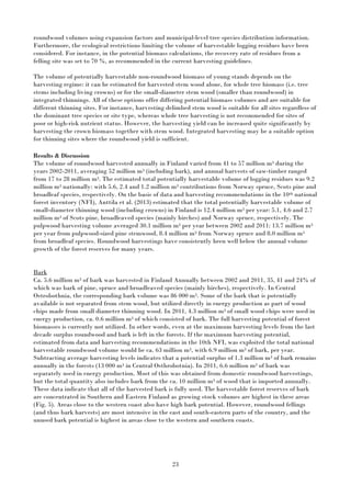 23
roundwood volumes using expansion factors and municipal-level tree species distribution information.
Furthermore, the ecological restrictions limiting the volume of harvestable logging residues have been
considered. For instance, in the potential biomass calculations, the recovery rate of residues from a
felling site was set to 70 %, as recommended in the current harvesting guidelines.
The volume of potentially harvestable non-roundwood biomass of young stands depends on the
harvesting regime: it can be estimated for harvested stem wood alone, for whole tree biomass (i.e. tree
stems including living crowns) or for the small-diameter stem wood (smaller than roundwood) in
integrated thinnings. All of these options offer differing potential biomass volumes and are suitable for
different thinning sites. For instance, harvesting delimbed stem wood is suitable for all sites regardless of
the dominant tree species or site type, whereas whole tree harvesting is not recommended for sites of
poor or high-risk nutrient status. However, the harvesting yield can be increased quite significantly by
harvesting the crown biomass together with stem wood. Integrated harvesting may be a suitable option
for thinning sites where the roundwood yield is sufficient.
Results & Discussion
The volume of roundwood harvested annually in Finland varied from 41 to 57 million m3 during the
years 2002-2011, averaging 52 million m3 (including bark), and annual harvests of saw-timber ranged
from 17 to 28 million m3. The estimated total potentially harvestable volume of logging residues was 9.2
million m3 nationally: with 5.6, 2.4 and 1.2 million m3 contributions from Norway spruce, Scots pine and
broadleaf species, respectively. On the basis of data and harvesting recommendations in the 10th national
forest inventory (NFI), Anttila et al. (2013) estimated that the total potentially harvestable volume of
small-diameter thinning wood (including crowns) in Finland is 12.4 million m3 per year: 5.1, 4.6 and 2.7
million m3 of Scots pine, broadleaved species (mainly birches) and Norway spruce, respectively. The
pulpwood harvesting volume averaged 30.1 million m3 per year between 2002 and 2011: 13.7 million m3
per year from pulpwood-sized pine stemwood, 8.4 million m3 from Norway spruce and 8.0 million m3
from broadleaf species. Roundwood harvestings have consistently been well below the annual volume
growth of the forest reserves for many years.
Bark
Ca. 5.6 million m3 of bark was harvested in Finland Annually between 2002 and 2011, 35, 41 and 24% of
which was bark of pine, spruce and broadleaved species (mainly birches), respectively. In Central
Ostrobothnia, the corresponding bark volume was 86 000 m3. Some of the bark that is potentially
available is not separated from stem wood, but utilized directly in energy production as part of wood
chips made from small diameter thinning wood. In 2011, 4.3 million m3 of small wood chips were used in
energy production, ca. 0.6 million m3 of which consisted of bark. The full harvesting potential of forest
biomasses is currently not utilized. In other words, even at the maximum harvesting levels from the last
decade surplus roundwood and bark is left in the forests. If the maximum harvesting potential,
estimated from data and harvesting recommendations in the 10th NFI, was exploited the total national
harvestable roundwood volume would be ca. 63 million m3, with 6.9 million m3 of bark, per year.
Subtracting average harvesting levels indicates that a potential surplus of 1.3 million m3 of bark remains
annually in the forests (13 000 m3 in Central Osthrobotnia). In 2011, 6.6 million m3 of bark was
separately used in energy production. Most of this was obtained from domestic roundwood harvestings,
but the total quantity also includes bark from the ca. 10 million m3 of wood that is imported annually.
These data indicate that all of the harvested bark is fully used. The harvestable forest reserves of bark
are concentrated in Southern and Eastern Finland as growing stock volumes are highest in these areas
(Fig. 5). Areas close to the western coast also have high bark potential. However, roundwood fellings
(and thus bark harvests) are most intensive in the east and south-eastern parts of the country, and the
unused bark potential is highest in areas close to the western and southern coasts.
 