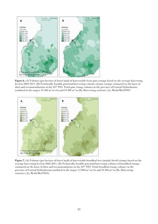 25
Figure 6. (A) Volumes (per hectare of forest land) of harvestable Scots pine stumps based on the average harvesting
level in 2002-2011. (B) Technically feasible potential harvesting volumes of pine stumps estimated on the basis of
data and recommendations in the 10th NFI. Total pine stump volumes in the province of Central Osthrobotnia
(outlined in the maps): 32 400 m3 in (A) and 59 400 m3 in (B). Harvesting statistics (A): Metla/MetINFO
Figure 7. (A) Volumes (per hectare of forest land) of harvestable broadleaf tree (mainly birch) stumps based on the
average harvesting level in 2002-2011. (B) Technically feasible potential harvesting volumes of broadleaf stumps
estimated on the basis of data and recommendations in the 10th NFI. Total broadleaf stump volumes in the
province of Central Osthrobotnia (outlined in the maps): 12 800 m3 in (A) and 24 200 m3 in (B). Harvesting
statistics (A): Metla/MetINFO.
© National Land Survey of Finland
ML/VIR/MYY/328/08
© National Land Survey of Finland
ML/VIR/MYY/328/08
 
