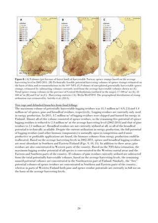 26
Figure 8. (A) Volumes (per hectare of forest land) of harvestable Norway spruce stumps based on the average
harvesting level in 2002-2011. (B) Technically feasible potential harvesting volumes of spruce stumps estimated on
the basis of data and recommendations in the 10th NFI. (C) Volumes of unexploited potentially harvestable spruce
stumps, estimated by subtracting volumes currently used from the average harvestable volumes shown in (A).
Total spruce stump volumes in the province of Central Osthrobotnia (outlined in the maps): 17 100 m3 in (A), 32
400 m3 in (B) and 0 m3 in (C). Harvesting statistics (A): Metla/MetINFO. The geographical distribution of stump
utilization was estimated by Anttila et al. (2013).
Tree tops and delimbed branches from final fellings
The maximum volume of potentially harvestable logging residues was 11.1 million m3: 6.9, 2.8 and 1.4
million m3 of spruce, pine and broadleaf residues, respectively. Logging residues are currently only used
in energy production. In 2011, 3.7 million m3 of logging residues were chipped and burned for energy in
Finland. Almost all of this volume consisted of spruce residues, so the remaining free potential of spruce
logging residues is reduced to 2.4 million m3 at the average harvesting level (2002-2011) and that of pine
residues to 2.1 million m3. Broadleaf residues are not currently utilized at all, so all of the broadleaf
potential is technically available. Despite the current utilization in energy production, the full potential
of logging residues (and other biomass components) is naturally open to competition and if more
productive or profitable applications are found, the biomass volumes from energy production could be
reallocated. Based on the average harvesting levels in 2002-2011, spruce and broadleaf logging residues
are most abundant in Southern and Eastern Finland (Figs. 9, 10, 11). In addition to these areas, pine
residues are also concentrated in Western parts of the country. Based on the NFI data estimation, the
maximum logging residue potential of all species is concentrated in the Western coastal areas and the
Eastern and Southern parts of the country. If volumes of pine residues currently utilized are subtracted
from the total potentially harvestable volumes, based on the average harvesting levels, the remaining
unused potential volumes are concentrated in the Southeastern part of Finland. Similarly, the “free”
potential volumes of spruce residues are concentrated in Southern and Eastern parts of the country,
whereas in parts of Western Finland both pine and spruce residue potentials are currently in full use on
the basis of the average harvesting levels.
© National Land Survey of Finland
ML/VIR/MYY/328/08
 