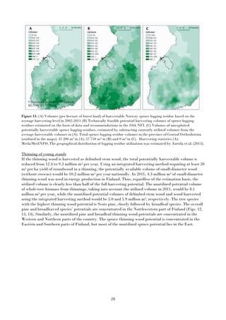 28
Figure 11. (A) Volumes (per hectare of forest land) of harvestable Norway spruce logging residue based on the
average harvesting level in 2002-2011 (B) Technically feasible potential harvesting volumes of spruce logging
residues estimated on the basis of data and recommendations in the 10th NFI. (C) Volumes of unexploited
potentially harvestable spruce logging residues, estimated by subtracting currently utilized volumes from the
average harvestable volumes in (A). Total spruce logging residue volumes in the province of Central Osthrobotnia
(outlined in the maps): 31 200 m3 in (A), 57 750 m3 in (B) and 0 m3 in (C). Harvesting statistics (A):
Metla/MetINFO. The geographical distribution of logging residue utilization was estimated by Anttila et al. (2013).
Thinning of young stands
If the thinning wood is harvested as delimbed stem wood, the total potentially harvestable volume is
reduced from 12.4 to 9.3 million m3 per year. Using an integrated harvesting method requiring at least 20
m3 per ha yield of roundwood in a thinning, the potentially available volume of small-diameter wood
(without crowns) would be 10.2 million m3 per year nationally. In 2011, 4.3 million m3 of small-diameter
thinning wood was used in energy production in Finland. Thus, regardless of the estimation basis, the
utilized volume is clearly less than half of the full harvesting potential. The unutilized potential volume
of whole-tree biomass from thinnings, taking into account the utilized volume in 2011, would be 8.1
million m3 per year, while the unutilized potential volumes of delimbed stem wood and wood harvested
using the integrated harvesting method would be 5.0 and 5.9 million m3, respectively. The tree species
with the highest thinning wood potential is Scots pine, closely followed by broadleaf species. The overall
pine and broadleaved species’ potentials are concentrated in the Northwestern part of Finland (Figs. 12,
13, 14). Similarly, the unutilized pine and broadleaf thinning wood potentials are concentrated in the
Western and Northern parts of the country. The spruce thinning wood potential is concentrated in the
Eastern and Southern parts of Finland, but most of the unutilized spruce potential lies in the East.
© National Land Survey of Finland
ML/VIR/MYY/328/08
 