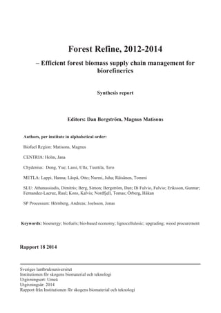 Sveriges lantbruksuniversitet
Institutionen för skogens biomaterial och teknologi
Utgivningsort: Umeå
Utgivningsår: 2014
Rapport från Institutionen för skogens biomaterial och teknologi
Forest Refine, 2012-2014
– Efficient forest biomass supply chain management for
biorefineries
Synthesis report
Editors: Dan Bergström, Magnus Matisons
Authors, per institute in alphabetical order:
Biofuel Region: Matisons, Magnus
CENTRIA: Holm, Jana
Chydenius: Dong, Yue; Lassi, Ulla; Tuuttila, Tero
METLA: Lappi, Hanna; Läspä, Otto; Nurmi, Juha; Räisänen, Tommi
SLU: Athanassiadis, Dimitris; Berg, Simon; Bergström, Dan; Di Fulvio, Fulvio; Eriksson, Gunnar;
Fernandez-Lacruz, Raul; Kons, Kalvis; Nordfjell, Tomas; Örberg, Håkan
SP Processum: Hörnberg, Andreas; Joelsson, Jonas
Keywords: bioenergy; biofuels; bio-based economy; lignocellulosic; upgrading; wood procurement
Rapport 18 2014
 