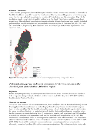 33
Results & Conclusions
Across Sweden, young dense forests fulfilling the selection criteria cover a total area of 2.11 million ha (9
% of the total forest area of Sweden). The results showed the existence of large areas covered by young
dense forests, especially in Norrland, in the counties of Västerbotten and Västernorrland (Fig. 18). In
total these stands cover 1.38, 0.34 and 0.2 million ha in Norrland, Västerbotten and Västernorrland,
respectively. The calculated annual extraction potentials for delimbed pulpwood logs, roughly delimbed
pulpwood logs, roughly delimbed tree sections and whole tree sections in them were 8.8, 16.4, 26.5 and
29.2 million OD t, respectively. Further results from this early stage study will be implemented and
discussed later.
Figure 18. Percentage of the total forest area in each county represented by young-dense stands.
Potential pine, spruce and birch biomasses for three locations in the
Swedish part of the Botnia-Atlantica region
Objectives
In this study the potentially available quantities of roundwood, bark, branches, leaves and needles as
well as tops and stumps with attached root system were estimated for the period 2010-2059 for three
localities in the North of Sweden.
Materials and methods
Two of the focal localities are situated on the coast, Umeå and Örnsköldsvik. Both have existing district
heating plants that run on biomass as well as large pulp mills and potential sites for establishing new
types of industries (Fig. 19). The third location, Storuman, is located inland and is a potential location
for a new forest-based industry or an industrial-scale hub for feedstock handling and upgrading before
further transport to remote industrial sites. A procurement area for each location with a 120 km radius
was retrieved using the existing road network and the network analyst module in ArcGis 10.2. The
calculations assumed there would be no competition for biomass from other industries. The estimations
of the available quantities of forest biomass were based on data collected by the NFI from 2002 to 2006
(SFA 2008). This is a 100-year timber production forecast comparing a reference scenario with
alternative scenarios, based on different forest management options. The estimations in the study take
 