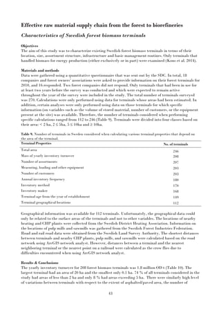 43
Effective raw material supply chain from the forest to biorefineries
Characteristics of Swedish forest biomass terminals
Objectives
The aim of this study was to characterize existing Swedish forest biomass terminals in terms of their
location, size, assortment structure, infrastructure and basic management routines. Only terminals that
handled biomass for energy production (either exclusively or in part) were examined (Kons et al. 2014).
Materials and methods
Data were gathered using a quantitative questionnaire that was sent out by the SDC. In total, 18
companies and forest owners’ associations were asked to provide information on their forest terminals for
2010, and 16 responded. Two forest companies did not respond. Only terminals that had been in use for
at least two years before the survey was conducted and which were expected to remain active
throughout the year of the survey were included in the study. The total number of terminals surveyed
was 270. Calculations were only performed using data for terminals whose areas had been estimated. In
addition, certain analyses were only performed using data on those terminals for which specific
information (on variables such as the volume of stored material, number of customers, or the equipment
present at the site) was available. Therefore, the number of terminals considered when performing
specific calculations ranged from 112 to 246 (Table 9). Terminals were divided into four classes based on
their area: < 2 ha, 2 ≤ 5ha, 5 ≤ 10ha and ≥ 10ha.
Table 9. Number of terminals in Sweden considered when calculating various terminal properties that depend on
the area of the terminal.
Terminal Properties No. of terminals
Total area 246
Mass of yearly inventory turnover 208
Number of assortments 207
Measuring, loading and other equipment 203
Number of customers 203
Annual inventory frequency 180
Inventory method 170
Inventory maker 168
Terminal age from the year of establishment 149
Terminal geographical locations 112
Geographical information was available for 112 terminals. Unfortunately, the geographical data could
only be related to the surface areas of the terminals and not to other variables. The locations of nearby
heating and CHP plants were collected from the Swedish District Heating Association. Information on
the locations of pulp mills and sawmills was gathered from the Swedish Forest Industries Federation.
Road and rail road data were obtained from the Swedish Land Survey Authority. The shortest distances
between terminals and nearby CHP plants, pulp mills, and sawmills were calculated based on the road
network using ArcGIS network analyst. However, distances between a terminal and the nearest
neighboring terminal or the nearest point on a railroad were calculated as the crow flies due to
difficulties encountered when using ArcGIS network analyst.
Results & Conclusions
The yearly inventory turnover for 208 forest biomass terminals was 1.8 million OD t (Table 10). The
largest terminal had an area of 20 ha and the smallest only 0.1 ha. 74 % of all terminals considered in the
study had areas of less than 2 ha and only 8 % had areas exceeding 5 ha. There were similarly high level
of variations between terminals with respect to the extent of asphalted/paved area, the number of
 
