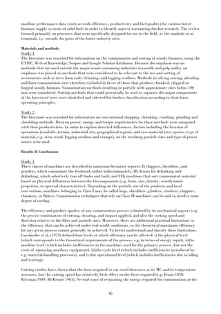 46
machine performance data (such as work efficiency, productivity and fuel quality) for various forest
biomass supply systems of solid fuels in order to identify aspects warranting further research. The review
focused primarily on processes that were specifically designed for use in the field, at the roadside or at
terminals, i.e. outside the gates of the forest industry sites.
Materials and methods
Study 1
The literature was searched for information on the comminution and sorting of woody biomass, using the
ETDE, Web of Knowledge, Scopus and Google Scholar databases. Because the emphasis was on
methods that are used outside the major wood-consuming industries (sawmills and pulp mills), an
emphasis was placed on methods that were considered to be relevant to the use and sorting of
assortments such as trees from early thinnings and logging residues. Methods involving sawing, abrading
and finer comminution were therefore excluded in favor of those that produce chunked, chipped or
hogged woody biomass. Comminution methods resulting in particle with approximate sizes below 100
mm were considered. Sorting methods that could potentially be used to separate the major components
of the harvested trees were identified and selected for further classification according to their basic
operating principles.
Study 2
The literature was searched for information on conventional chipping, chunking, crushing, grinding and
shredding methods. Data on power, energy and torque requirements for these methods were compared
with their productivities. In order to explain detected differences, factors including the location of
operations (roadside, terrain, industrial site, geographical region), and raw material (tree species, type of
material, e.g. stem wood, logging residues and stumps), on the resulting particle sizes and type of power
source were used.
Results & Conclusions
Study 1
Three classes of machines are described in numerous literature reports: I) chippers, shredders, and
grinders, which comminute the feedstock rather indiscriminately; II) drums for debarking and
delimbing, which selectively tear off limbs and bark; and III) machines that sort comminuted material
based on physical differences between the biocomponents (e.g. form, size, density, aerodynamic
properties, or spectral characteristics). Depending on the particle size of the products and local
conventions, machines belonging to Class I may be called hogs, shredders, grinders, crushers, chippers,
chunkers, or flakers. Comminution techniques that rely on Class II machines can be said to involve some
degree of sorting.
The efficiency and product quality of any comminution process is limited by its mechanical aspects (e.g.
the precise combination of cutting, shearing, and impact applied, and also the cutting speed and
direction relative to the fiber and particle size). Moreover, there are additional practical limitations to
the efficiency that can be achieved under real-world conditions, so the theoretical maximum efficiency
for any given process cannot generally be achieved. To better understand and classify these limitations,
Gasslander et al. (1979) defined four levels at which efficiency can be affected: i) the physical level
(which corresponds to the theoretical requirements of the process, e.g. in terms of energy input), ii)the
machine level (which includes inefficiencies in the machines used for the primary process, but not the
costs of operating auxiliary equipment), iii)the cycle level (which includes inefficiencies introduced by
e.g. material-handling processes), and iv)the operational level (which includes inefficiencies due to idling
and waiting).
Cutting studies have shown that the force required to cut wood decreases as its MC and/or temperature
increases, but the cutting speed has relatively little effect on the force required (e.g. Franz 1958;
Kivimaa 1949; McKenzie 1961). Several ways of estimating the energy required for comminution at the
 
