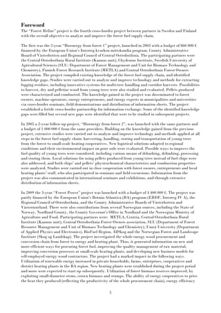 5
Foreword
The “Forest Refine” project is the fourth cross-border project between partners in Sweden and Finland
with the overall objective to analyze and improve the forest fuel supply chain.
The first was the 2-year “Bioenergy from forest 1” project, launched in 2003 with a budget of 860 000 €
financed by the European Union’s Interreg kvarken mittskandia program, County Administrative
Board of Västerbotten and Regional Council of Central Ostrobothnia. The participating partners were
the Central Ostrobothnia Rural Institute (Kannus unit), Chydenius Institute, Swedish University of
Agricultural Sciences (SLU: Department of Forest Management and Unit for Biomass Technology and
Chemistry), Finnish Forest Research Institute (METLA) and Central Ostrobothnia Forest Owners
Association. The project compiled existing knowledge of the forest fuel supply chain, and identified
knowledge gaps. Studies were carried out to analyze and improve technology and methods for extracting
logging residues, including innovative systems for multi-tree handling and corridor harvests. Possibilities
to harvest, dry and pelletize wood from young trees were also studied and evaluated. Pellets produced
were characterized and combusted. The knowledge gained in the project was disseminated to forest
owners, machine operators, energy entrepreneurs, and energy experts in municipalities and universities
via cross-border seminars, field demonstrations and distribution of information sheets. The project
established a fertile cross-border partnership for information exchange. Some of the identified knowledge
gaps were filled but several new gaps were identified that were to be studied in subsequent projects.
In 2005 a 2-year follow-up project, “Bioenergy from forest 2”, was launched with the same partners and
a budget of 1 000 000 € from the same providers. Building on the knowledge gained from the previous
project, extensive studies were carried out to analyze and improve technology and methods applied at all
steps in the forest fuel supply chain: harvesting, handling, storing and transportation of young trees
from the forest to small-scale heating cooperatives. New logistical solutions adapted to regional
conditions and their environmental impact on poor soils were evaluated. Possible ways to improve the
fuel quality of young trees were considered, including various means of debarking, delimbing, processing
and storing them. Local solutions for using pellets produced from young trees instead of fuel chips were
also addressed, and both chips’ and pellets’ physicochemical characteristics and combustion properties
were analyzed. Studies were carried out in close cooperation with forest owners, entrepreneurs and local
heating plants’ staff, who also participated in seminars and field excursions. Information from the
project was also communicated in international seminars and exhibitions, and through extensive
distribution of information sheets.
In 2009 the 3-year “Forest Power” project was launched with a budget of 4 400 000 €. The project was
partly financed by the European Union’s Botnia-Atlantica (BA) program (ERDF, Interreg IV A), the
Regional Council of Ostrobothnia, and the County Administrative Boards of Västerbotten and
Västernorrland. There were also contributions from several Norwegian sources, including the State of
Norway, Nordland County, the County Governor’s Office in Nordland and the Norwegian Ministry of
Agriculture and Food. Participating partners were: METLA, Centria, Central Ostrobothnia Rural
Institute (Kannus unit), Central Ostrobothnia Forest Owners association, SLU (Department of Forest
Resource Management and Unit of Biomass Technology and Chemistry), Umeå University (Department
of Applied Physics and Electronics), BioFuel Region, AllSkog and the Norwegian Forest and Landscape
Institute (Skog og Landskap). The project investigated the whole energy wood procurement and
conversion chain from forest to energy and heating plant. Thus, it generated information on new and
more efficient ways for procuring forest fuel, improving the quality management of raw material,
improving conversion processes at small-scale heating plants, and developing new business models for
self-employed energy wood contractors. The project had a marked impact in the following ways.
Utilization of renewable energy increased in private households, farms, enterprises, cooperatives and
district heating plants in the BA region. New heating plants were established during the project period
and more were expected to start up subsequently. Utilization of forest biomass reserves improved, by
exploiting small-diameter stems, crown biomass and stumps. The ability of energy cooperatives to price
the heat they produced (reflecting the productivity of the whole procurement chain), energy efficiency
 