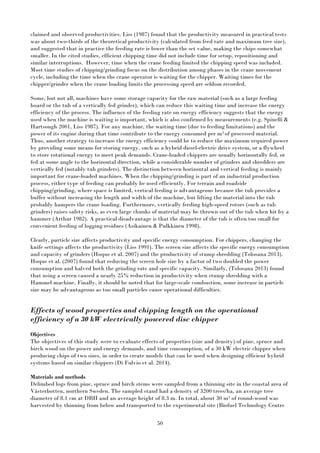 50
claimed and observed productivities. Liss (1987) found that the productivity measured in practical tests
was about two-thirds of the theoretical productivity (calculated from feed rate and maximum tree size),
and suggested that in practice the feeding rate is lower than the set value, making the chips somewhat
smaller. In the cited studies, efficient chipping time did not include time for setup, repositioning and
similar interruptions. However, time when the crane feeding limited the chipping speed was included.
Most time studies of chipping/grinding focus on the distribution among phases in the crane movement
cycle, including the time when the crane operator is waiting for the chipper. Waiting times for the
chipper/grinder when the crane loading limits the processing speed are seldom recorded.
Some, but not all, machines have some storage capacity for the raw material (such as a large feeding
board or the tub of a vertically fed grinder), which can reduce this waiting time and increase the energy
efficiency of the process. The influence of the feeding rate on energy efficiency suggests that the energy
used when the machine is waiting is important, which is also confirmed by measurements (e.g. Spinelli &
Hartsough 2001, Liss 1987). For any machine, the waiting time (due to feeding limitations) and the
power of its engine during that time contribute to the energy consumed per m3 of processed material.
Thus, another strategy to increase the energy efficiency could be to reduce the maximum required power
by providing some means for storing energy, such as a hybrid diesel-electric drive system, or a flywheel
to store rotational energy to meet peak demands. Crane-loaded chippers are usually horizontally fed, or
fed at some angle to the horizontal direction, while a considerable number of grinders and shredders are
vertically fed (notably tub grinders). The distinction between horizontal and vertical feeding is mainly
important for crane-loaded machines. When the chipping/grinding is part of an industrial production
process, either type of feeding can probably be used efficiently. For terrain and roadside
chipping/grinding, where space is limited, vertical feeding is advantageous because the tub provides a
buffer without increasing the length and width of the machine, but lifting the material into the tub
probably hampers the crane loading. Furthermore, vertically feeding high-speed rotors (such as tub
grinders) raises safety risks, as even large chunks of material may be thrown out of the tub when hit by a
hammer (Arthur 1982). A practical disadvantage is that the diameter of the tub is often too small for
convenient feeding of logging residues (Asikainen & Pulkkinen 1998).
Clearly, particle size affects productivity and specific energy consumption. For chippers, changing the
knife settings affects the productivity (Liss 1991). The screen size affects the specific energy consumption
and capacity of grinders (Hoque et al. 2007) and the productivity of stump shredding (Tolosana 2013).
Hoque et al. (2007) found that reducing the screen hole size by a factor of two doubled the power
consumption and halved both the grinding rate and specific capacity. Similarly, (Tolosana 2013) found
that using a screen caused a nearly 25% reduction in productivity when stump shredding with a
Hammel machine. Finally, it should be noted that for large-scale combustion, some increase in particle
size may be advantageous as too small particles cause operational difficulties.
Effects of wood properties and chipping length on the operational
efficiency of a 30 kW electrically powered disc chipper
Objectives
The objectives of this study were to evaluate effects of properties (size and density) of pine, spruce and
birch wood on the power and energy demands, and time consumption, of a 30 kW electric chipper when
producing chips of two sizes, in order to create models that can be used when designing efficient hybrid
systems based on similar chippers (Di Fulvio et al. 2014).
Materials and methods
Delimbed logs from pine, spruce and birch stems were sampled from a thinning site in the coastal area of
Västerbotten, northern Sweden. The sampled stand had a density of 3200 trees/ha, an average tree
diameter of 8.1 cm at DBH and an average height of 8.3 m. In total, about 30 m3 of round-wood was
harvested by thinning from below and transported to the experimental site (Biofuel Technology Centre
 