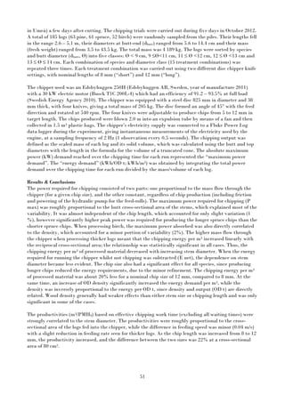 51
in Umeå) a few days after cutting. The chipping trials were carried out during five days in October 2012.
A total of 185 logs (63 pine, 61 spruce, 52 birch) were randomly sampled from the piles. Their lengths fell
in the range 2.6 – 5.1 m, their diameters at butt-end (dbutt) ranged from 5.6 to 14.4 cm and their mass
(fresh weight) ranged from 3.5 to 43.5 kg. The total mass was 4 189 kg. The logs were sorted by species
and butt diameter (dbutt, Ø) into five classes: Ø < 9 cm, 9 ≤Ø<11 cm, 11 ≤ Ø <12 cm, 12 ≤ Ø <13 cm and
13 ≤ Ø ≤ 14 cm. Each combination of species and diameter class (15 treatment combinations) was
repeated three times. Each treatment combination was carried out using two different disc chipper knife
settings, with nominal lengths of 8 mm (“short”) and 12 mm (“long”).
The chipper used was an Edsbyhuggen 250H (Edsbyhuggen AB, Sweden, year of manufacture 2011)
with a 30 kW electric motor (Busck T1C 200L-4) which had an efficiency of 91.2 – 93.5% at full load
(Swedish Energy Agency 2010). The chipper was equipped with a steel disc 825 mm in diameter and 38
mm thick, with four knives, giving a total mass of 205 kg. The disc formed an angle of 45° with the feed
direction and rotated at 540 rpm. The four knives were adjustable to produce chips from 5 to 12 mm in
target length. The chips produced were blown 2.0 m into an expulsion tube by means of a fan and then
collected in 1.5 m3 plastic bags. The chipper’s electricity supply was connected to a Fluke Power Log
data logger during the experiment, giving instantaneous measurements of the electricity used by the
engine, at a sampling frequency of 2 Hz (1 observation every 0.5 seconds). The chipping output was
defined as the scaled mass of each log and its solid volume, which was calculated using the butt and top
diameters with the length in the formula for the volume of a truncated cone. The absolute maximum
power (kW) demand reached over the chipping time for each run represented the “maximum power
demand”. The “energy demand” (kWh/OD t; kWh/m3) was obtained by integrating the total power
demand over the chipping time for each run divided by the mass/volume of each log.
Results & Conclusions
The power required for chipping consisted of two parts: one proportional to the mass flow through the
chipper (for a given chip size), and the other constant, regardless of chip production (including friction
and powering of the hydraulic pump for the feed-rolls). The maximum power required for chipping (P
max) was roughly proportional to the butt cross-sectional area of the stems, which explained most of the
variability. It was almost independent of the chip length, which accounted for only slight variation (1
%), however significantly higher peak power was required for producing the longer spruce chips than the
shorter spruce chips. When processing birch, the maximum power absorbed was also directly correlated
to the density, which accounted for a minor portion of variability (2%). The higher mass flow through
the chipper when processing thicker logs meant that the chipping energy per m3 increased linearly with
the reciprocal cross-sectional area; the relationship was statistically significant in all cases. Thus, the
chipping energy per m3 of processed material decreased with increasing stem diameter. When the energy
required for running the chipper whilst not chipping was subtracted (E net), the dependence on stem
diameter became less evident. The chip size also had a significant effect for all species, since producing
longer chips reduced the energy requirements, due to the minor refinement. The chipping energy per m3
of processed material was about 20% less for a nominal chip size of 12 mm, compared to 8 mm. At the
same time, an increase of OD density significantly increased the energy demand per m3, while the
density was inversely proportional to the energy per OD t, since density and output (OD t) are directly
related. Wood density generally had weaker effects than either stem size or chipping length and was only
significant in some of the cases.
The productivities (m3/PMH0) based on effective chipping work time (excluding all waiting times) were
strongly correlated to the stem diameter. The productivities were roughly proportional to the cross-
sectional area of the logs fed into the chipper, while the difference in feeding speed was minor (0.04 m/s)
with a slight reduction in feeding rate seen for thicker logs. As the chip length was increased from 8 to 12
mm, the productivity increased, and the difference between the two sizes was 22% at a cross-sectional
area of 80 cm2.
 
