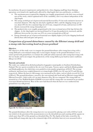 52
In conclusion, the power requirements and productivity when chipping small logs from thinning
operations were found to be significantly affected by chip length, butt area and density, as follows:
• The maximum power required for chipping was roughly proportional to the butt cross-sectional
area of the stems, which explained most of the variability, but it was almost independent of the
chip length.
• The energy needed per m3 of processed material decreased by 4% for each centimeter increase in
stem butt diameter. The chip size also had a significant effect, and the chipping energy per m3
was about 20% less for a nominal chip size of 12 mm, compared to 8 mm, and increases in OD
density increased the energy demand per m3.
• The productivities were roughly proportional to the cross-sectional area of the logs fed into the
chipper. As the chip length was increased from 8 to 12 mm the productivity increased, and the
difference between the two sizes was 22% at a cross-sectional area of 80 cm2.
• Energy demands per m3 of processed material were slightly higher (3-4%) for chipping hardwood
(birch) than softwood (pine and spruce).
Comparison of ground disturbance caused by the Ellettari stump drill and
a stump rake harvesting head on frozen peatland
Objectives
The objectives of this study were: to compare the ground disturbance after stump harvesting with a
stump drill and a conventional stump rake; to investigate changes in the ground disturbance over a
winter period with ground frost, to estimate the yield and carbon emissions after stump harvesting with
the two heads; and to investigate the productivity of the stump drill on peat land in winter conditions
(Berg et al. 2014).
Materials and methods
The study was conducted on ditched peatland in Lappajärvi municipality in Southern Ostrobothnia,
Finland. The tree species recorded at the site were Scots pine, Norway spruce and birch (Betula pendula
and Betula publescens, for which data were pooled) in stem number proportions of 85:6:9. The average
arithmetic and basal area weighed diameters at stump height (DSH) were 241 mm (sd 57) and 266 mm,
respectively. Before the harvest 448 stumps were measured on five plots, each of which covered 16×75 m
(1200 m2). The ground disturbance caused by the conventional rake head and an Ellettari stump drill (di
Ellettari Luca & C., Italy) with a 45 cm inner diameter (Fig. 28) was compared. The stump drill was
mounted on a New Holland Kobelco E200SR excavator and the stump rake was mounted on an another
excavator (brand not known). Most of the snow had thawed when the harvest was conducted, but
ground frost was still present.
Figure 28. The Ellettari stump drill.
The ground disturbance after the stump harvests was measured by placing a net with a 0.024 m2 mesh
size (which set the precision of the measurements) over the disturbed area and counting all the squares in
which more than 50% of the ground was disturbed (Fig. 29). The depths of the holes created by the
stump drill and stump rake (up to the estimated edge of the soil before harvest) were measured with a
 
