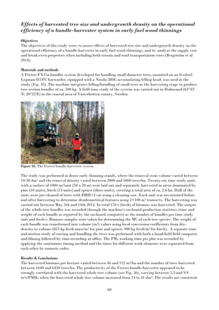 60
Effects of harvested tree size and undergrowth density on the operational
efficiency of a bundle-harvester system in early fuel wood thinnings
Objectives
The objectives of this study were: to assess effects of harvested tree size and undergrowth density on the
operational efficiency of a bundle-harvester in early fuel wood thinnings, and to analyze the supply cost
and break-even properties when including both terrain and road transportation costs (Bergström et al
2014).
Materials and methods
A Fixteri FX15a bundler system developed for handling small diameter trees, mounted on an 8-wheel
Logman 811FC harwarder, equipped with a Nisula 280E accumulating felling head, was used in the
study (Fig. 35). The machine integrates felling/bundling of small trees at the harvesting stage to produce
tree section bundles of ca. 500 kg. A field time study of the system was carried out in Holmsund (63°43'
N; 20°25'E) in the coastal area of Västerbotten county, Sweden.
Figure 35. The Fixteri bundle-harvester system.
The study was performed in dense early thinning stands, where the removal stem volume varied between
10-30 dm3 and theremoval density varied between 2000 and 5000 trees/ha. Twenty-six time study units
with a surface of 1000 m2/unit (50 x 20 m) were laid out and separately harvested in areas dominated by
pine (10 units), birch (13 units) and spruce (three units), covering a total area of ca. 2.6 ha. Half of the
units were pre-cleaned of trees with DBH<3 cm using a cleaning saw. Each unit was inventoried before
and after harvesting to determine dendrometrical features using 2×100 m2 transects. The harvesting was
carried out between May 5th and 14th 2014. In total 176 t (fresh) of biomass was harvested. The output
of the whole-tree bundler was recorded through the machine’s on-board production statistics (time and
weight of each bundle as reported by the on-board computer) as the number of bundles per time study
unit and fresh t. Biomass samples were taken for determining the MC of each tree species. The weight of
each bundle was transformed into volume (m3) values using local conversion coefficients from dry-
density to volume (855 kg fresh mass/m3 for pine and spruce; 900 kg fresh/m3 for birch). A separate time
and motion study of cutting and bundling the trees was performed with both a hand-held field computer
and filming followed by time-recording at office. The PM0 working time per plot was recorded by
applying the continuous timing method and the times for different work elements were separated from
each other by numeric codes.
Results & Conclusions
The harvested biomass per hectare varied between 46 and 112 m3/ha and the number of trees harvested
between 1640 and 6450 trees/ha. The productivity of the Fixteri bundle-harvester appeared to be
strongly correlated with the harvested whole tree volume (see Fig. 36), varying between 5.3 and 9.9
m3s/PMH0 when the harvested whole tree volume increased from 14 to 41 dm3. The results are consistent
 