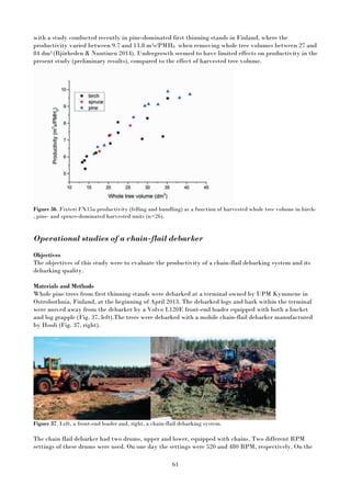 61
with a study conducted recently in pine-dominated first thinning stands in Finland, where the
productivity varied between 9.7 and 13.8 m3s/PMH0 when removing whole tree volumes between 27 and
84 dm3 (Björheden & Nuutinen 2014). Undergrowth seemed to have limited effects on productivity in the
present study (preliminary results), compared to the effect of harvested tree volume.
Figure 36. Fixteri FX15a productivity (felling and bundling) as a function of harvested whole tree volume in birch-
, pine- and spruce-dominated harvested units (n=26).
Operational studies of a chain-flail debarker
Objectives
The objectives of this study were to evaluate the productivity of a chain-flail debarking system and its
debarking quality.
Materials and Methods
Whole pine trees from first thinning stands were debarked at a terminal owned by UPM Kymmene in
Ostrobothnia, Finland, at the beginning of April 2013. The debarked logs and bark within the terminal
were moved away from the debarker by a Volvo L120E front-end loader equipped with both a bucket
and log grapple (Fig. 37, left).The trees were debarked with a mobile chain-flail debarker manufactured
by Hooli (Fig. 37, right).
Figure 37. Left, a front-end loader and, right, a chain-flail debarking system.
The chain flail debarker had two drums, upper and lower, equipped with chains. Two different RPM
settings of these drums were used. On one day the settings were 520 and 480 RPM, respectively. On the
 
