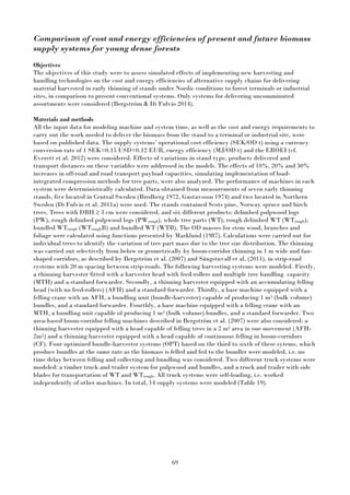 69
Comparison of cost and energy efficiencies of present and future biomass
supply systems for young dense forests
Objectives
The objectives of this study were to assess simulated effects of implementing new harvesting and
handling technologies on the cost and energy efficiencies of alternative supply chains for delivering
material harvested in early thinning of stands under Nordic conditions to forest terminals or industrial
sites, in comparison to present conventional systems. Only systems for delivering uncomminuted
assortments were considered (Bergström & Di Fulvio 2014).
Materials and methods
All the input data for modeling machine and system time, as well as the cost and energy requirements to
carry out the work needed to deliver the biomass from the stand to a terminal or industrial site, were
based on published data. The supply systems’ operational cost efficiency (SEK/OD t) using a currency
conversion rate of 1 SEK=0.15 USD=0.12 EUR, energy efficiency (MJ/OD t) and the EROEI (cf.
Everett et al. 2012) were considered. Effects of variations in stand type, products delivered and
transport distances on these variables were addressed in the models. The effects of 10%, 20% and 30%
increases in off-road and road transport payload capacities, simulating implementation of load-
integrated compression methods for tree parts, were also analyzed. The performance of machines in each
system were deterministically calculated. Data obtained from measurements of seven early thinning
stands, five located in Central Sweden (Bredberg 1972, Gustavsson 1974) and two located in Northern
Sweden (Di Fulvio et al. 2011a) were used. The stands contained Scots pine, Norway spruce and birch
trees. Trees with DBH ≥ 3 cm were considered, and six different products: delimbed pulpwood logs
(PW), rough delimbed pulpwood logs (PWrough), whole tree parts (WT), rough delimbed WT (WTrough),
bundled WTrough (WTroughB) and bundled WT (WTB). The OD masses for stem wood, branches and
foliage were calculated using functions presented by Marklund (1987). Calculations were carried out for
individual trees to identify the variation of tree part mass due to the tree size distribution. The thinning
was carried out selectively from below or geometrically by boom-corridor thinning in 1 m wide and fan-
shaped corridors, as described by Bergström et al. (2007) and Sängstuvall et al. (2011), in strip-road
systems with 20 m spacing between strip-roads. The following harvesting systems were modeled. Firstly,
a thinning harvester fitted with a harvester head with feed-rollers and multiple tree handling capacity
(MTH) and a standard forwarder. Secondly, a thinning harvester equipped with an accumulating felling
head (with no feed-rollers) (AFH) and a standard forwarder. Thirdly, a base machine equipped with a
felling crane with an AFH, a bundling unit (bundle-harvester) capable of producing 1 m3 (bulk volume)
bundles, and a standard forwarder. Fourthly, a base machine equipped with a felling crane with an
MTH, a bundling unit capable of producing 1 m3 (bulk volume) bundles, and a standard forwarder. Two
area-based boom-corridor felling machines described in Bergström et al. (2007) were also considered: a
thinning harvester equipped with a head capable of felling trees in a 2 m2 area in one movement (AFH-
2m2) and a thinning harvester equipped with a head capable of continuous felling in boom-corridors
(CF). Four optimized bundle-harvester systems (OPT) based on the third to sixth of these sytems, which
produce bundles at the same rate as the biomass is felled and fed to the bundler were modeled, i.e. no
time delay between felling and collecting and bundling was considered. Two different truck systems were
modeled: a timber truck and trailer system for pulpwood and bundles, and a truck and trailer with side
blades for transportation of WT and WTrough. All truck systems were self-loading, i.e. worked
independently of other machines. In total, 14 supply systems were modeled (Table 19).
 