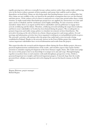 7
rapidly growing trees; old trees eventually become carbon emitters rather than carbon sinks; and leaving
trees in the forests reduces amounts of forest products and energy that could be used to reduce
dependence on fossil fuels. Claims are also being made that burning biomass creates a carbon debt, but
these claims are not credible as they are based on the unrealistic assumption that trees are first burned
and then grown. If the carbon cycle of a forest is analyzed over a short time period rather than a whole
rotation, or single-stand rather than landscape perspectives are applied, key interactions over time and
space can be overlooked, and the conclusions can be highly misleading. To raise awareness of these
unrealistic claims there is an urgent need for forest stakeholders and our politicians to engage more
actively in lobbying and the debate. Therefore, a lobbying network including the major forest industry
and forest owner stakeholders in Sweden has been formed during the project. The overall goal is to
promote long-term and stable energy policies to stimulate investments in forest biorefineries. The
network is focusing on the role of forests in a future climate perspective and energy policies. Several
meetings and information activities have been organized, resulting in several published articles in press.
The network’s activities will continue after the project has ended and a sister network is being
established in Finland. Thanks to the network, interest in the Forest Refine project has widened and
various important stakeholders have received information and results from the project.
This report describes the research and development efforts during the Forest Refine project, discusses
practical implementations and limitations of the results, and considers aspects that require further
attention to stimulate ongoing development of the forest biomass supply chains. The reader must judge
the success of the project, but to my knowledge it is unique in its aim and scope. Through bringing
together researchers from several countries with multi-disciplinary perspectives it has, I believe,
generated important new insights and fostered important progress. I sincerely hope that the results
presented here will play an important role in developing the nascent bio-based economy in the BA
region.
-----------------------------------------------------
Magnus Matisons, project manager
Biofuel Region
 