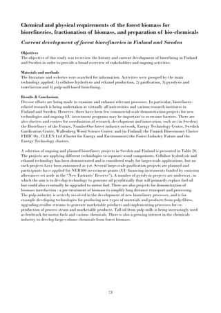 73
Chemical and physical requirements of the forest biomass for
biorefineries, fractionation of biomass, and preparation of bio-chemicals
Current development of forest biorefineries in Finland and Sweden
Objectives
The objective of this study was to review the history and current development of biorefining in Finland
and Sweden in order to provide a broad overview of stakeholders and ongoing activities.
Materials and methods
The literature and websites were searched for information. Activities were grouped by the main
technology applied: 1) cellulose hydrolysis and ethanol production, 2) gasification, 3) pyrolysis and
torrefaction and 4) pulp-mill based biorefining.
Results & Conclusions
Diverse efforts are being made to examine and enhance relevant processes. In particular, biorefinery-
related research is being undertaken at virtually all universities and various research institutes in
Finland and Sweden. However, there have been few commercial-scale demonstration projects for new
technologies and ongoing EU investment programs may be important to overcome barriers. There are
also clusters and centres for coordination of research, development and innovation, such as: (in Sweden)
the Biorefinery of the Future, NumberOne forest industry network, Energy Technology Centre, Swedish
Gasification Centre, Wallenberg Wood Science Center; and (in Finland) the Finnish Bioeconomy Cluster
FIBIC Oy, CLEEN Ltd (Cluster for Energy and Environment) the Forest Industry Future and the
Energy Technology clusters.
A selection of ongoing and planned biorefinery projects in Sweden and Finland is presented in Table 20.
The projects are applying different technologies to separate wood components. Cellulose hydrolysis and
ethanol technology has been demonstrated and is considered ready for larger-scale applications, but no
such projects have been announced as yet. Several large-scale gasification projects are planned and
participants have applied for NER300 investment grants (EU financing instruments funded by emission
allowances set aside in the “New Entrants’ Reserve”). A number of pyrolysis projects are underway, in
which the aim is to develop technology to generate oil pyrolitically that will primarily replace fuel oil
but could also eventually be upgraded to motor fuel. There are also projects for demonstration of
biomass torrefaction - a pre-treatment of biomass to simplify long distance transport and processing.
The pulp industry is actively involved in the development of new biorefinery processes, and is for
example developing technologies for producing new types of materials and products from pulp fibres,
upgrading residue streams to generate marketable products and implementing processes for co-
production of process steam and marketable products. Tall oil from pulp mills is being increasingly used
as feedstock for motor fuels and various chemicals. There is also a growing interest in the chemicals
industry to develop large-volume chemicals from forest biomass.
 