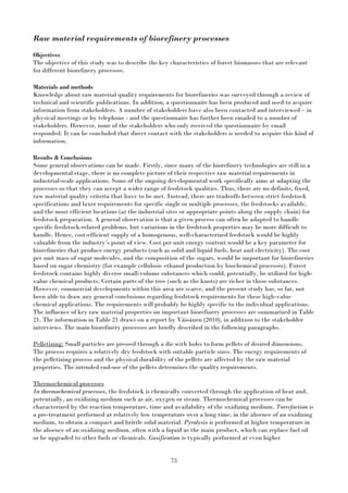 75
Raw material requirements of biorefinery processes
Objectives
The objective of this study was to describe the key characteristics of forest biomasses that are relevant
for different biorefinery processes.
Materials and methods
Knowledge about raw material quality requirements for biorefineries was surveyed through a review of
technical and scientific publications. In addition, a questionnaire has been produced and used to acquire
information from stakeholders. A number of stakeholders have also been contacted and interviewed – in
physical meetings or by telephone - and the questionnaire has further been emailed to a number of
stakeholders. However, none of the stakeholders who only received the questionnaire by email
responded. It can be concluded that direct contact with the stakeholders is needed to acquire this kind of
information.
Results & Conclusions
Some general observations can be made. Firstly, since many of the biorefinery technologies are still in a
developmental stage, there is no complete picture of their respective raw material requirements in
industrial-scale applications. Some of the ongoing developmental work specifically aims at adapting the
processes so that they can accept a wider range of feedstock qualities. Thus, there are no definite, fixed,
raw material quality criteria that have to be met. Instead, there are tradeoffs between strict feedstock
specifications and laxer requirements for specific single or multiple processes, the feedstocks available,
and the most efficient locations (at the industrial sites or appropriate points along the supply chain) for
feedstock preparation. A general observation is that a given process can often be adapted to handle
specific feedstock-related problems, but variations in the feedstock properties may be more difficult to
handle. Hence, cost-efficient supply of a homogenous, well-characterized feedstock would be highly
valuable from the industry’s point of view. Cost per unit energy content would be a key parameter for
biorefineries that produce energy products (such as solid and liquid fuels, heat and electricity). The cost
per unit mass of sugar molecules, and the composition of the sugars, would be important for biorefineries
based on sugar chemistry (for example cellulosic ethanol production by biochemical processes). Forest
feedstock contains highly diverse small-volume substances which could, potentially, be utilized for high-
value chemical products. Certain parts of the tree (such as the knots) are richer in these substances.
However, commercial developments within this area are scarce, and the present study has, so far, not
been able to draw any general conclusions regarding feedstock requirements for these high-value
chemical applications. The requirements will probably be highly specific to the individual applications.
The influence of key raw material properties on important biorefinery processes are summarized in Table
21. The information in Table 21 draws on a report by Väisänen (2010), in addition to the stakeholder
interviews. The main biorefinery processes are briefly described in the following paragraphs.
Pelletizing: Small particles are pressed through a die with holes to form pellets of desired dimensions.
The process requires a relatively dry feedstock with suitable particle sizes. The energy requirements of
the pelletizing process and the physical durability of the pellets are affected by the raw material
properties. The intended end-use of the pellets determines the quality requirements.
Thermochemical processes
In thermochemical processes, the feedstock is chemically converted through the application of heat and,
potentially, an oxidizing medium such as air, oxygen or steam. Thermochemical processes can be
characterized by the reaction temperature, time and availability of the oxidizing medium. Torrefaction is
a pre-treatment performed at relatively low temperature over a long time, in the absence of an oxidizing
medium, to obtain a compact and brittle solid material. Pyrolysis is performed at higher temperature in
the absence of an oxidizing medium, often with a liquid as the main product, which can replace fuel oil
or be upgraded to other fuels or chemicals. Gasification is typically performed at even higher
 