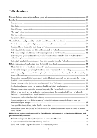 8
Table of contents
Units, definitions, abbreviations and conversion rates............................................................................ 10
Introduction......................................................................................................................................... 11
Forest resources............................................................................................................................... 11
Biorefining ...................................................................................................................................... 12
Forest biomass characteristics.......................................................................................................... 14
The supply chain ............................................................................................................................. 15
Starting point.................................................................................................................................. 17
Project objectives ............................................................................................................................ 18
Chemical balances and potentially available forest biomasses for biorefineries ........................................ 19
Basic chemical composition of pine, spruce and birch biomass components ...................................... 19
Sources of forest biomass for biorefining in Finland.......................................................................... 20
Potential, distribution and use of forest biomaterials in Finland....................................................... 22
GIS-analysis of potential biomasses from young forests in North Sweden......................................... 32
Potential pine, spruce and birch biomasses for three locations in the Swedish part of the Botnia-
Atlantica region............................................................................................................................... 33
Potentially available forest biomasses for a biorefinery in Kokkola, Finland .................................... 36
Effective raw material supply chain from the forest to biorefineries........................................................ 43
Characteristics of Swedish forest biomass terminals.......................................................................... 43
Review of techniques and principles for forest biomass comminution and sorting............................. 45
Effects of wood properties and chipping length on the operational efficiency of a 30 kW electrically
powered disc chipper........................................................................................................................ 50
Comparison of ground disturbance caused by the Ellettari stump drill and a stump rake harvesting
head on frozen peatland................................................................................................................... 52
Stump crushing productivity at terminal and analysis of fuel qualities............................................. 53
Evaluation of a novel prototype harvester head in early fuel wood thinnings ................................... 56
Biomass compressing-processing using an innovative harvesting head.............................................. 59
Effects of harvested tree size and undergrowth density on the operational efficiency of a bundle-
harvester system in early fuel wood thinnings.................................................................................. 60
Operational studies of a chain-flail debarker .................................................................................... 61
Reductions in extractives during storage of chain-flail residues from small-diameter pine and
comminuted pine stumps................................................................................................................. 63
Storage of logging residues with a TopTex cover sheet ..................................................................... 66
Comparison of cost and energy efficiencies of present and future biomass supply systems for young
dense forests .................................................................................................................................... 69
Chemical and physical requirements of the forest biomass for biorefineries, fractionation of biomass, and
preparation of bio-chemicals................................................................................................................. 73
Current development of forest biorefineries in Finland and Sweden.................................................. 73
Raw material requirements of biorefinery processes ......................................................................... 75
Birch bark suberin – a potential source of valuable compounds........................................................ 78
 