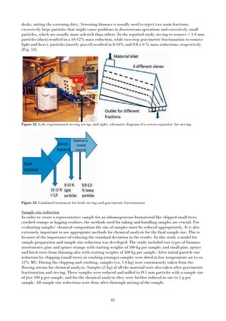 81
decks, suiting the screening duty. Screening biomass is usually used to reject two main fractions:
excessively large particles that might cause problems in downstream operations and excessively small
particles, which are usually more ash-rich than others. In the reported study sieving to remove < 1.0 mm
particles (dust) resulted in a 10-12% mass reduction, while two-step gravimetric fractionation to remove
light and heavy particles (mostly gravel) resulted in 8-10% and 0.8-1.0 % mass reductions, respectively
(Fig. 53).
Figure 52. Left, experimental sieving set-up, and right, schematic diagram of a screen separator for sieving.
Figure 53. Combined treatment for both sieving and gravimetric fractionation
Sample size reduction
In order to create a representative sample for an inhomogeneous biomaterial like chipped small trees,
crushed stumps or logging residues, the methods used for taking and handling samples are crucial. For
evaluating samples’ chemical composition the size of samples must be reduced appropriately. It is also
extremely important to use appropriate methods for chemical analysis for the final sample size. This is
because of the importance of reducing the standard deviation in the results. In this study a model for
sample preparation and sample size reduction was developed. The study included two types of biomass
assortments: pine and spruce stumps with starting weights of 500 kg per sample; and small pine, spruce
and birch trees from thinning also with starting weights of 500 kg per sample. After initial particle size
reduction by chipping (small trees) or crushing (stumps) samples were dried in low temperature air to ca.
12% MC. During the chipping and crushing, samples (ca. 1.0 kg) were continuously taken from the
flowing stream for chemical analysis. Samples (1 kg) of all the material were also taken after gravimetric
fractionation and sieving. These samples were reduced and milled to Ø 1 mm particles with a sample size
of just 100 g per sample, and for the chemical analysis they were further reduced in size to 1 g per
sample. All sample size reductions were done after thorough mixing of the sample.
 