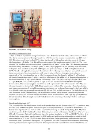 88
Figure 62. Pre-treatment set-up.
Hydrolysis and fermentation
A first hydrolysis experiment was performed in a 2.5-L Erlenmeyer flask with a total volume of 500 mL.
The slurry concentration in the experiment was 12% SS, and the enzyme concentration was 12% (w/w
SS). The slurry was hydrolyzed at 50°C with a starting pH of 5.2, and an agitation speed of 160 rpm
(Kuhner shaker LT-X) for 70 h. The pH was not regulated during the enzymatic hydrolysis. The yeast
used for the first bench-scale fermentation experiments was Baker’s yeast. Two 2.5-L Erlenmeyer flasks,
each containing 650 ml of YPD (10 g/L yeast extract, 20 g/L peptone, 10 g/L glucose), were inoculated
with yeast from a culture plate (with YPD-agar) and grown overnight at 30°C and agitation at 150
RPM. We also attempted to counteract the inhitory effects of compounds that are known to be present
in spruce pretreated by steam explosion with an acid catalyst by two strategies: increasing the
magnitude of the yeast inoculum (up to 4.5 g/L), or detoxifying the slurry by adding 15 mM sodium
dithionite (room temperature, 5 min). A nutrient solution was also added to the fermentation medium to
final concentrations of 3 g/L yeast extract, containing 1.5g/L (NH4)2SO4, 0.075 g/L MgSO4*7H2O, and
4.77 g/L KH2PO4. The yeast was grown at a pH of 5.5 and was not controlled further during the
fermentation. Glucose consumption was followed with a glucometer (Bayer Glucometer Elite XL) and
the experiment was stopped after 44 h. Final samples were collected for measuring ethanol production
and sugar consumption. A second fermentation experiment was performed on stump hydrolysate which
was diluted with water prior to fermentation (25, 50, and 75% hydrolysate conc.). The hydrolysate was
also detoxified before fermentation (15 mM sodium dithionite, 5 min at room temperature) and the
medium, including the nutrient solution described above, was inoculated with 5 g/L dry yeast (Ethanol
Red, Fermentis). A final sample was collected after 17 h for measuring ethanol production and sugar
consumption.
Bench- and pilot-scale SSF
The yeast used for the simultaneous bench-scale saccharification and fermentation (SSF) experiment was
Baker’s yeast and the dry yeast used for the pilot-scale experiment was Ethanol Red (Fermentis). The
bench-scale experiment was started with a saccharification step in which slurry (100 g, 15% SS), from
small trees, detoxified with 15 mM sodium dithionite, was mixed with enzyme (final conc. 12%-w/w) in a
250-mL Erlenmeyer flask with baffles and placed in a shake incubator at 50°C and 150 RPM. After 48 h,
the incubator temperature was decreased to 35°C and yeast (and nutrient solution) was added to final
concentrations of 2, 5, and 7.5 g/L to start the fermentation. Sugar production and consumption were
monitored with a glucometer throughout the experiment and final samples were collected for measuring
ethanol production and sugar consumption. The suspended solids concentration was modified to 12.5%
 