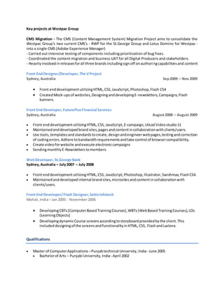 Key projects at Westpac Group
CMS Migration - The CMS (Content Management System) Migration Project aims to consolidate the
Westpac Group's two current CMS's - RWP for the St.George Group and Lotus Domino for Westpac -
into a single CMS (Adobe Experience Manager)
- Carried out intensive testing of components including prioritization of bug fixes.
- Coordinated the content migration and business UAT for all Digital Producers and stakeholders.
- Heavilyinvolvedinreleasesforall three brandsincludingsignoff onauthoringcapabilitiesand content
Front End Designer/Developer,The VProject
Sydney,Australia Sep2009 – Nov 2009
 Front enddevelopmentutilizingHTML,CSS,JavaScript,Photoshop,Flash CS4
 CreatedMock-upsof websites,DesigninganddevelopingE-newsletters,Campaigns,Flash
banners.
Front End Developer,FuturePlusFinancial Services
Sydney,Australia August2008 – August 2009
 Front enddevelopmentutilizingHTML,CSS, JavaScript, E-campaign,Ulead Videostudio 11
 Maintainedanddevelopedbrandsites,pagesandcontentincollaborationwithclients/users.
 Use tools,templatesandstandardstocreate,designandengineerwebpages,testingandcorrection
of codingerrors.Adhere tobandwidthrequirementsandtake control of browsercompatibility.
 Create videoforwebsite andexecute electroniccampaigns
 SendingmonthlyE-Newsletterstomembers.
WebDeveloper,St.George Bank
Sydney,Australia – July2007 – July 2008
 Front enddevelopmentutilizingHTML,CSS, JavaScript,Photoshop,Illustrator,Swishmax,FlashCS4.
 Maintainedanddevelopedinternal brandsites,micrositesandcontentincollaborationwith
clients/users.
Front End Developer/Flash Designer, SebizInfotech
Mohali,India– Jan 2005 - November2006
 DevelopingCBTs(ComputerBasedTrainingCourses),WBTs(WebBasedTrainingCourses),LOs
(LearningObjects)
 DevelopingdynamicCourse screensaccordingtostoryboardprovidedbythe client.This
included designingof the screensandfunctionalityinHTML,CSS, FlashandLactora.
Qualifications
 Master of ComputerApplications –Punjabtechnical University,India- June 2005
 Bachelorof Arts – Punjabi University,India- April 2002
 