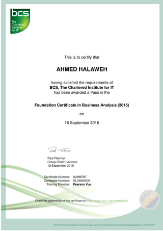 This is to certify that
AHMED HALAWEH
having satisﬁed the requirements of
BCS, The Chartered Institute for IT
has been awarded a Pass in the
Foundation Certiﬁcate in Business Analysis (2015)
on
16 September 2016
Paul Fletcher
Group Chief Executive
18 September 2016
Certiﬁcate Number: 00288797
Candidate Number: SL34849536
Training Provider: Pearson Vue
Check the authenticity of this certiﬁcate at http://www.bcs.org/eCertCheck
 