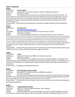 PROJECT COMPLETED
Project :
ProjectName : WorldTrip(WT)
Technology : Asp.NetMVC4.0, C#, Entity Framework, SQLServer2008, Ajax, Javascript
Duration : Dec 2016 to Onward
Synopsis : Inthisapplicationwe can maintainsa centralizedrepositoryof all relatedinformation.The
systemallowsone toeasilyaccessthe relevantinformationandmake necessarytravelarrangements.Userscan
decide aboutplacestheywanttovisitandmake bookingonline fortravel andaccommodation. Administrator
managesall informationandhasaccessrightsto add, delete,editandview the datarelatedtoplaces,travels,
routes,bookings,etc.
Responsibilities : Responsible forunderstandinguserrequirements,designsarchitecture andalsocodingand
testing.
Project :
ProjectName : IPS (B2B Portal)
URL : http://www.ipindiasuppliers.com
Technology : Asp.Net3.5,C#, SQL Server2008, Store Procedure,Ajax,Javascript
Duration : April 2015 to Sep 2016
Synopsis : Thisisa portal of IdeasPromoSolution.The majorpurpose of a portal is toallow the
businessesasecure andconvenienttrade whichcanbe conductedglobally.Developingawebsiteandsendingmails
are consideredtobe the mostcommonwaysof promoting businessesonthe webhowever gettingregisteredwith
a B2B Trade Portal will exposeyoutoendlesspossibilitieswithinacertainbusinesscategory.Moreover,those
businesseswhichare operatingunderseparate sectorsof supplychainare now able toexchange productsand
servicesaswell asinformationthroughonline portals. Inthisportal we can searchand findsuppliers,postsell offer
and registrationnewmember,update profile,product,services,view inquiry andsendemail tothe others
suppliers.
Responsibilities : UnderstandingrequirementandusedN-Tierarchitecture forPresentationsLayer,BusinessLayer
and Data AccessLayer,coding, writtenStore procedure,triggerandfunction.
Project :
ProjectName : Admin
Technology : Asp.Net3.5,C#, SQL Server2008, Store Procedure,Javascript
Duration : April 2015 to Onward
Synopsis : Inthisapplicationwe canupdate all informationin portal like category,subcategory,micro
category,productsimage,sell offers,buylead anddistributeinquiryall suppliersandbuyers. Inthisapplicationwe
can exportexcel dataandinsertmultiple recordsindatabase andcreate dynamicallyurl of all specificproductor
company etc.
Responsibilities : In application,everything handles byme.
Project :
ProjectName : School ManagementSystem(SMS)
Technology : Asp.NetMVC4.0, NHibernate,SQLServer2008,Ajax, JavaScript
Duration : Jan 2015 to Aug 2015
Synopsis : This applicationprovidesthemveryeasieroptiontosearchforthe studentdetails,hisfee status,
generate fee slip andidentitycard.Exammarks,examresultaswell asmanage gradingsystemforCCE reportcard
and send message tothe multiple students,studentpromotion tonextclass etc.
Responsibilities : Responsible forunderstandinguserrequirements, writeentityclassfordatabase, designingand
developingthe application.
Project :
ProjectName : IntegratedHealth Care(IHC)
Technology : Asp.Net4.5, SQL Server2008, NHibernate, Ajax, JavaScript
Duration : Sep 2014 to Dec 2014
Synopsis : IntegratedHealthCare InformationManagementSystemisawebbasedapplicationwhichis
comprehensive enterprise-wide software,whichcoversall aspectsof hospital managementandday-to-day.The
 