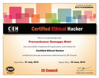 EC-Council
This is to acknowledge that
Certified Ethical Hacker
Certification Number
Sanjay Bavisi, President
has successfully completed all requirements and criteria for
certification through examination administered by EC-Council
C EH
TM
Certified Ethical Hacker
Issue Date: :Expiry Date
ECC74183609644
Praveenkumar Ramappa Metri
Certified Ethical Hacker
01 July, 2016 30 June, 2019
 