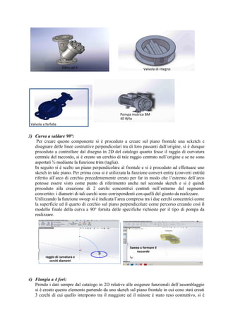 3) Curva a saldare 90°:
Per creare questo componente si è proceduto a creare sul piano frontale una scketch e
disegnare delle linee costruttive perpendicolari tra di loro passanti dall’origine, si è dunque
proceduto a controllare dal disegno in 2D del catalogo quanto fosse il raggio di curvatura
centrale del raccordo, si è creato un cerchio di tale raggio centrato nell’origine e se ne sono
asportati ¾ mediante la funzione trim (taglia).
In seguito si è scelto un piano perpendicolare al frontale e si è proceduto ad effettuare uno
sketch in tale piano. Per prima cosa si è utilizzata la funzione convert entity (converti entità)
riferito all’arco di cerchio precedentemente creato per far in modo che l’estremo dell’arco
potesse essere visto come punto di riferimento anche nel secondo sketch e si è quindi
proceduto alla creazione di 2 cerchi concentrici centrati nell’estremo del segmento
convertito: i diametri di tali cerchi sono corrispondenti con quelli del giunto da realizzare.
Utilizzando la funzione sweep si è indicata l’area compresa tra i due cerchi concentrici come
la superficie ed il quarto di cerchio sul piano perpendicolare come percorso creando così il
modello finale della curva a 90° fornita delle specifiche richieste per il tipo di pompa da
realizzare.
4) Flangia a 4 fori:
Prendo i dati sempre dal catalogo in 2D relative alle esigenze funzionali dell’assemblaggio
si è creato questo elemento partendo da uno sketch sul piano frontale in cui cono stati creati
3 cerchi di cui quello interposto tra il maggiore ed il minore è stato reso costruttivo, si è
Filtro ad Y Valvola di ritegno
Valvola a farfalla
Pompa motrice BM
40 Wilo
raggio di curvatura e
cerchi diametri
Sweep a formare il
raccordo
 