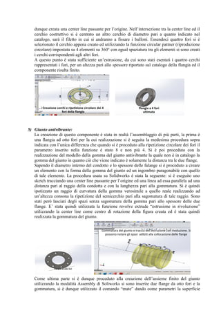 dunque creata una center line passante per l’origine. Nell’intersezione tra la center line ed il
cerchio costruttivo si è centrato un altro cerchio di diametro pari a quanto indicato nel
catalogo, sarà il filetto in cui si andranno a fissare i bulloni. Essendoci quattro fori si è
selezionato il cerchio appena creato ed utilizzando la funzione circular pattner (riproduzione
circolare) impostata su 4 elementi su 360° con egual spaziatura tra gli elementi si sono creati
i cerchi corrispondenti agli altri fori.
A questo punto è stata sufficiente un’estrusione, da cui sono stati esentati i quattro cerchi
rappresentati i fori, per un altezza pari allo spessore riportato sul catalogo della flangia ed il
componente risulta finito.
5) Giunto antivibrante:
La creazione di questo componente è stata in realtà l’assemblaggio di più parti, la prima è
una flangia ad otto fori per la cui realizzazione si è seguita la medesima procedura sopra
indicata con l’unica differenza che quando si è proceduto alla ripetizione circolare dei fori il
parametro inserito nella funzione è stato 8 e non più 4. Si è poi proceduto con la
realizzazione del modello della gomma del giunto antivibrante la quale non è in catalogo la
gomma del giunto in quanto ciò che viene indicato è solamente la distanza tra le due flange.
Sapendo il diametro interno del condotto e lo spessore delle falange si è proceduto a creare
un elemento con la forma della gomma del giunto ed un ingombro paragonabile con quello
di tale elemento. La procedura usata su Solidworks è stata la seguente: si è eseguito uno
sketch tracciando una center line passante per l’origine ed una linea ad essa parallela ad una
distanza pari al raggio della condotta e con la lunghezza pari alla gommatura. Si è quindi
ipotizzato un raggio di curvatura della gomma verosimile a quello reale realizzando ad
un’altezza consona la ripetizione del semicerchio pari alla sagomatura di tale raggio. Sono
stati però lasciati degli spazi senza sagomatura della gomma pari allo spessore delle due
flange. E’ stata quindi utilizzata la funzione revolve extrude “estrusione in rivoluzione”
utilizzando la center line come centro di rotazione della figura creata ed è stata quindi
realizzata la gommatura del giunto.
Come ultima parte si è dunque proceduto alla creazione dell’assieme finito del giunto
utilizzando la modalità Assembly di Soliworks si sono inserite due flange da otto fori e la
gommatura, si è dunque utilizzato il comando “mate” dando come parametri la superficie
Creazione cerchi e ripetizione circolare dei 4
fori della flangia
Flangia a 4 fori
ultimata
Flangia ad otto fori
Gommatura del giunto e traccia dell'estruzione con rivoluzione. Si
possono notare gli spazi adibiti alla collocazione delle flange
 