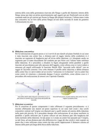 esterna della zona della gommatura riservata alle flange e quella del diametro interno delle
flange stesse per dare un primo posizionamento agli oggetti per poi finalizzarli con un altro
comando mate tra gli estremi per fissare le flange alle proprie locazioni, l’ultima mate è stata
una concentric tra un foro della prima flangia ed uno della seconda di modo da garantire
l’allineamento tra essi.
6) Riduzione concentrica:
Per la realizzazione di questo pezzo ci si è serviti di uno sketch sul piano frontale in cui sono
è stata tracciata una center line, a distanza pari al raggio interno della conduttura si è
tracciato un segmento di lunghezza pari all’invito della riduzione, si è disegnato anche un
segmento pari al tratto discendente del condotto per poi finire con l’ultimo tratto rettilineo
della riduzione. Si è proceduto a chiudere la figura disegnando entità parallele a quelle
tracciate ad una distanza pari allo spessore dell’oggetto, come ultimo cosa si è provveduto a
smussare gli angoli utilizzando la funzione Sketch fillet “raccordo nello sketch” con un
raggio di raccordo consono. Una volta ottenuto il profilo della riduzione a debita distanza
dalla center line si è provveduto ad un revolve “estrusione in rivoluzione” con la center line
come centro di rotazione e ottenendo dunque il pezzo semifinito, come ultimo cosa si è
proceduto alla realizzazione di smussi con l’opzione Chamfer.
7) Riduzione eccentrica:
Per la creazione di questo componente è stato effettuato il seguente procedimento: si è
iniziato effettuando uno sketch sul piano superiore in cui sono stati creati i due cerchi
concentrici centrati nell’origine con diametri pari a quelli interno ed esterno della riduzione
nella parte più piccola. Si è proceduto dunque alla realizzazione di un piano ausiliario in
parallelo a quello utilizzato per il primo schizzo ad una distanza pari alla lunghezza del
tratto inclinato della riduzione. In tale piano si è creata un center line passante per l’origine,
su tale linea, ad una distanza pari alla differenza tra i raggi dei due cerchi è stato segnato un
punto che è stato utilizzato come centro dei due cerchi rappresentati il diametro esterno ed
interno della parte più larga della bocca della riduzione.
Giunto
completo
assemblato
Vista dello sketch della riduzione concentrica in cui si
può notare la ceneter line e l'area chiusa del profilo del
raccordo
Vista dell'estrusione circolare attorno alla center line che
origina il prodotto finito
 