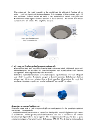 Una volta creati i due cerchi eccentrici su due piani diversi si è utilizzata la funzione loft per
unire i cerchi corrispondenti ai diametri esterni della riduzione ed in seguito un taglio loft
con referenza i diametri interni per aprire il foro necessario all’interno della giunzione.
Come ultima cosa si è provveduto ad estrudere in modo rettilineo i due estremi delle bocche
della riduzione per fornirla della lunghezza richiesta.
8) Piccolo tratti di tubature di collegamento e distanziali:
Come ultima parte dell’assemblaggio del gruppo pompe (escluso il collettore il quale verrà
creato in seguito) si è proceduto alla creazione di piccoli tratti di condotta utilizzate sia come
collegamento tra i componenti che come distanziali.
Per la loro creazione si effettuato uno sketch sul piano superiore in cui sono stati raffigurati
due cilindri concentrici il diametro uno pari al diametro nominale della tubatura l’altro a
distanza pari allo spessore di essa. Sono si è poi proceduto alla creazione dei pezzi finiti
mediante estrusione, creando vari pazzi al variare dell’altezza dell’estrusione.
Assemblaggio pompa riscaldamento:
Una volta create tutte la varie componenti del gruppo di pompaggio si è quindi proceduto ad
assemblarle l’elemento finito.
Lavorando nella modalità assembli si è proceduto ad importate tutte le componenti sopra citate e
ad assemblarle. Le mates più frequentemente utilizzare sono state la concentricità per allineare
le tubature ed il parallelismo tra le superfici delle componenti di modo da poter dare la giusta
orientazione ai pezzi. Tra tutte il motore della pompa BM 400 Wilo è stata la struttura che da
Scketch della riduzione eccentrica.
bocca inferiore e superiore
Vista
dall'alto
della
riduzione
dopo
l'estrusione
loft
Riduzione eccentrico completa,
dopo il taglio loft e l'estrusione
delle parti rettilinee
Esempi di collegamenti di
giuntura e distanziali
 