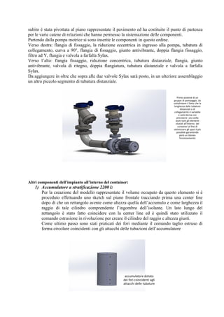 subito è stata pivottata al piano rappresentate il pavimento ed ha costituito il punto di partenza
per le varie catene di relazioni che hanno permesso la sistemazione delle componenti.
Partendo dalla pompa motrice si sono inserite le componenti in questo ordine.
Verso destra: flangia di fissaggio, la riduzione eccentrica in ingresso alla pompa, tubatura di
collegamento, curva a 90°, flangia di fissaggio, giunto antivibrante, doppia flangia fissaggio,
filtro ad Y, flangia e valvola a farfalla Sylax.
Verso l’alto: flangia fissaggio, riduzione concentrica, tubatura distanziale, flangia, giunto
antivibrante, valvola di ritegno, doppia flangiatura, tubatura distanziale e valvola a farfalla
Sylax.
Da aggiungere in oltre che sopra alle due valvole Sylax sarà posto, in un ulteriore assemblaggio
un altro piccolo segmento di tubatura distanziale.
Altri componenti dell’impianto all’interno del container:
1) Accumulatore a stratificazione 2200 l:
Per la creazione del modello rappresentate il volume occupato da questo elemento si è
proceduto effettuando uno sketch sul piano frontale tracciando prima una center line
dopo di che un rettangolo avente come altezza quella dell’accumulo e come larghezza il
raggio di tale cilindro comprendente l’ingombro dell’isolante. Un lato lungo del
rettangolo è stato fatto coincidere con la center line ed è quindi stato utilizzato il
comando estrusione in rivoluzione per creare il cilindro del raggio e altezza giusti.
Come ultimo passo sono stati praticati dei fori mediante il comando taglio estruso di
forma circolare coincidenti con gli attacchi delle tubazioni dell’accumulatore
Primo assieme di un
gruppo di pompaggio, da
sottolineare il fatto che la
lunghezza delle tubature
distanziali e di
collegamento è variabile
e sarà decisa con
precisione una volta
avuti tutti gli elementi
situtati all'interno del
container al fine di
ottimizzare gli spazi il più
possibile garantendo
però un idoneo
funzionamento
accumulatore dotato
dei fori coincidenti agli
attacchi delle tubature
 